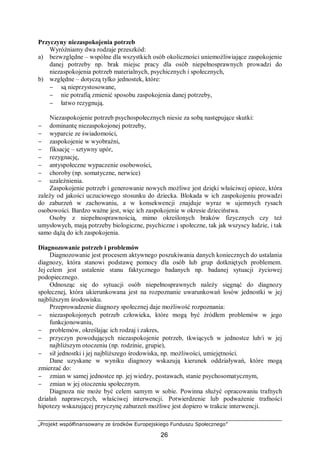 „Projekt współfinansowany ze środków Europejskiego Funduszu Społecznego”
26
Przyczyny niezaspokojenia potrzeb
Wyróżniamy dwa rodzaje przeszkód:
a) bezwzględne – wspólne dla wszystkich osób okoliczności uniemożliwiające zaspokojenie
danej potrzeby np. brak miejsc pracy dla osób niepełnosprawnych prowadzi do
niezaspokojenia potrzeb materialnych, psychicznych i społecznych,
b) względne – dotyczą tylko jednostek, które:
− są nieprzystosowane,
− nie potrafią zmienić sposobu zaspokojenia danej potrzeby,
− łatwo rezygnują.
Niezaspokojenie potrzeb psychospołecznych niesie za sobą następujące skutki:
− dominantę niezaspokojonej potrzeby,
− wyparcie ze świadomości,
− zaspokojenie w wyobraźni,
− fiksację – sztywny upór,
− rezygnację,
− antyspołeczne wypaczenie osobowości,
− choroby (np. somatyczne, nerwice)
− uzależnienia.
Zaspokojenie potrzeb i generowanie nowych możliwe jest dzięki właściwej opiece, która
zależy od jakości uczuciowego stosunku do dziecka. Blokada w ich zaspokojeniu prowadzi
do zaburzeń w zachowaniu, a w konsekwencji znajduje wyraz w ujemnych rysach
osobowości. Bardzo ważne jest, więc ich zaspokojenie w okresie dzieciństwa.
Osoby z niepełnosprawnością, mimo określonych braków fizycznych czy też
umysłowych, mają potrzeby biologiczne, psychiczne i społeczne, tak jak wszyscy ludzie, i tak
samo dążą do ich zaspokojenia.
Diagnozowanie potrzeb i problemów
Diagnozowanie jest procesem aktywnego poszukiwania danych koniecznych do ustalania
diagnozy, która stanowi podstawę pomocy dla osób lub grup dotkniętych problemem.
Jej celem jest ustalenie stanu faktycznego badanych np. badanej sytuacji życiowej
podopiecznego.
Odnosząc się do sytuacji osób niepełnosprawnych należy sięgnąć do diagnozy
społecznej, która ukierunkowana jest na rozpoznanie uwarunkowań losów jednostki w jej
najbliższym środowisku.
Przeprowadzenie diagnozy społecznej daje możliwość rozpoznania:
− niezaspokojonych potrzeb człowieka, które mogą być źródłem problemów w jego
funkcjonowaniu,
− problemów, określając ich rodzaj i zakres,
− przyczyn powodujących niezaspokojenie potrzeb, tkwiących w jednostce lub/i w jej
najbliższym otoczeniu (np. rodzinie, grupie),
− sił jednostki i jej najbliższego środowiska, np. możliwości, umiejętności.
Dane uzyskane w wyniku diagnozy wskazują kierunek oddziaływań, które mogą
zmierzać do:
− zmian w samej jednostce np. jej wiedzy, postawach, stanie psychosomatycznym,
− zmian w jej otoczeniu społecznym.
Diagnoza nie może być celem samym w sobie. Powinna służyć opracowaniu trafnych
działań naprawczych, właściwej interwencji. Potwierdzenie lub podważenie trafności
hipotezy wskazującej przyczynę zaburzeń możliwe jest dopiero w trakcie interwencji.
 
