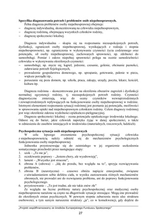 „Projekt współfinansowany ze środków Europejskiego Funduszu Społecznego”
27
Specyfika diagnozowania potrzeb i problemów osób niepełnosprawnych.
Pełna diagnoza problemów osoby niepełnosprawnej obejmuje:
− diagnozę indywidualną, skoncentrowaną na człowieku niepełnosprawnym,
− diagnozę rodzinną, obejmującą wszystkich członków rodziny,
− diagnozę społeczności lokalnej.
Diagnoza indywidualna – skupia się na rozpoznaniu niezaspokojonych potrzeb,
dysfunkcji, ograniczeń osoby niepełnosprawnej, wynikających z rodzaju i stopnia
niepełnosprawności, np. ograniczenia w wykonywaniu czynności życia codziennego oraz
potencjału, sił osoby niepełnosprawnej, zachowanych sprawności, np. zdolności do
samoobsługi. Pomiar i zakres niepełnej sprawności polega na ocenie samodzielności
człowieka w wykonywaniu określonych czynności:
− samoobsługi, np. mycie się, kąpiel, jedzenie, czesanie, golenie, obcinanie paznokci,
załatwianie potrzeb fizjologicznych,
− prowadzenie gospodarstwa domowego, np. sprzątanie, gotowanie, palenie w piecu,
większe porządki itp.,
− poruszanie się poza domem, np. szkoła, praca, zakupy, urzędy, poczta, lekarz, kościół,
kultura itp.
Diagnoza rodzinna – skoncentrowana jest na określeniu obszarów zagrożeń i dysfunkcji
normalnej egzystencji rodziny, tj. niezaspokojonych potrzeb rodziny. Czynności
diagnostyczne zmierzają, więc do oceny czynników wewnątrzrodzinnych
i zewnątrzrodzinnych wpływających na funkcjonowanie osoby niepełnosprawnej w rodzinie.
Istotnymi elementami rozpoznania sytuacji rodzinnej jest poznanie jej potencjału, możliwości
w sprawowaniu opieki nad niepełnosprawnym członkiem rodziny. Celem diagnozy rodzinnej
jest więc określenie zakresu wydolności opiekuńczo-pielęgnacyjnej.
Diagnoza społeczności lokalnej – ocena potencjału opiekuńczego środowiska lokalnego.
Odnosi się do barier, jakie człowiek napotyka żyjąc w danej społeczności, a także
w odniesieniu do zasobów istniejących w środowisku (materialnych, rzeczowych, ludzkich).
Psychospołeczna sytuacja osób niepełnosprawnych
W celu lepszego zrozumienia psychospołecznej sytuacji człowieka
z niepełnosprawnością należy odnieść się do mechanizmów psychologicznych
funkcjonowania osoby niepełnosprawnej.
Jednostka przystosowując się do zaistniałego w jej organizmie uszkodzenia
somatycznego przechodzi przez następujące etapy:
1. szok – „To nie ja”,
2. oczekiwanie poprawy – „Jestem chory, ale wyzdrowieję”,
3. lament – „Wszystko jest stracone”,
4. obrona A (zdrowa) – „Idę do przodu, bez względu na to”, sprzyja rozwiązywaniu
problemów,
5. obrona B (neurotyczna) – czasowo obniża napięcie emocjonalne, związane
z uświadamianiem sobie defektu ciała, w wyniku zastosowania różnych mechanizmów
obronnych, nie prowadzi ani do rozwiązania problemu, ani do poprawy funkcjonowania
psychologicznego.
6. przystosowanie – „To jest trudne, ale nie takie znów złe”
Ze względu na liczne problemy natury psychospołecznej oraz medycznej osoby
niepełnosprawne narażone są często na długotrwałe sytuacje stresujące. Mogą one prowadzić
do określonych zmian psychicznych. W pewnym stopniu zaburzeniu może ulec struktura
osobowości, a tym samym naruszenie struktury „ja”, co w konsekwencji, gdy dojdzie do
 