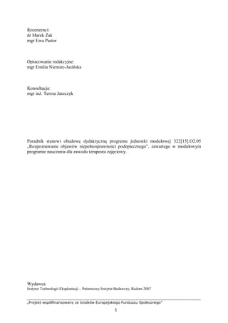 „Projekt współfinansowany ze środków Europejskiego Funduszu Społecznego”
1
Recenzenci:
dr Marek Żak
mgr Ewa Pastor
Opracowanie redakcyjne:
mgr Emilia Niemiec-Jasińska
Konsultacja:
mgr inż. Teresa Jaszczyk
Poradnik stanowi obudowę dydaktyczną programu jednostki modułowej 322[15].O2.05
„Rozpoznawanie objawów niepełnosprawności podopiecznego”, zawartego w modułowym
programie nauczania dla zawodu terapeuta zajęciowy.
Wydawca
Instytut Technologii Eksploatacji – Państwowy Instytut Badawczy, Radom 2007
 