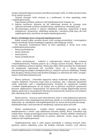 „Projekt współfinansowany ze środków Europejskiego Funduszu Społecznego”
28
sytuacji uniemożliwiającej powstanie prawidłowej percepcji siebie, do braku przystosowania
się do sytuacji życiowej.
Sytuacje stresujące ściśle związane są z problemami, na które napotykają osoby
z niepełnosprawnością.
Najważniejsze problemy społeczne osób niepełnosprawnych związane są z:
1) brakiem możliwości włączenia się lub całkowitego powrotu do czynnego życia
(głównym powodem są bariery architektoniczne, urbanistyczne i komunikacyjne),
2) niewystarczającą pomocą w zakresie rehabilitacji medycznej, zaopatrzenia w sprzęt
ortopedyczny i pomocniczy, rehabilitacji społecznej i zawodowej (brak pracy dla osób
niepełnosprawnych, niezależnie od stopnia niepełnosprawności).
Bariery utrudniające proces integracji niepełnosprawnych
Każda sytuacja trudna, poważna sprawa, która wymaga przemyślenia i rozstrzygnięcia
stanowi przeszkodę, barierę utrudniającą osiągnięcie zadowalającego wyniku.
Do najczęściej wymienianych barier, na które napotykają w swoim życiu osoby
z niepełnosprawnością należą:
− bariery psychologiczne,
− bariery społeczne,
− bariery prawne,
− bariery architektoniczne.
Bariery psychologiczne – trudności w zaakceptowaniu własnej sytuacji związanej
z niepełnosprawnością. Niekiedy pojawia się u chorego poczucie krzywdy. Wpływa to na
proces rehabilitacji, ponieważ opóźnia i obniża jego efekty. Może prowadzić do uruchomienia
się mechanizmu zaprzeczania lub wycofania. Łączy się z silnymi emocjami,
uniemożliwiającymi podjęcie niezbędnych decyzji, ważnych w procesie rehabilitacji. Ponadto
brak akceptacji własnej sytuacji rodzi problem polegający na znalezieniu dla siebie „swojego”
miejsca wśród ludzi pełnosprawnych.
Bariery społeczne – różnorodne negatywne reakcje środowiska społecznego, niechęć,
wrogość, obojętność. Przyczyną owego stanu są stereotypy, mity i tradycyjne uprzedzenia
wobec środowiska osób z niepełnosprawnością. Prowadzą do ograniczenia kontaktu
z osobami niepełnosprawnymi, do ich izolacji oraz są głównym czynnikiem ograniczenia
procesów adaptacyjnych i integracyjnych. Ich ograniczenie wymaga długotrwałego procesu
edukacji społecznej w celu przekazani informacji na temat potrzeb, możliwości oraz trudności
jakie napotykają osoby z niepełnosprawnością.
Bariery prawne – stwarza je samo ustawodawstwo, które w wielu punktach jest sprzeczne
umożliwieniem osobie niepełnosprawnej aktywnego udziału we wszystkich przejawach życia
społecznego, np. zatrudnianie osób niepełnosprawnych nie zawsze jest korzystne dla samego
niepełnosprawnego i może powodować manipulację i ograniczać pracę tych osób.
Bariery architektoniczne – wszelkie bariery utrudniające poruszanie się osoby
niepełnosprawnej w terenie i jego najbliższym otoczeniu (schody, drzwi). Likwidacja tego
rodzaju barier wymaga przestrzegania prawa budowlanego. Pomimo nakładów finansowych
stanowi istotny element oddziaływania na postawy społeczne, zwraca uwagę także na
trudności osób niepełnosprawnych.
Niepełnosprawność sama w sobie stanowi przeszkodę w realizacji pewnych celów,
ponieważ narusza najbardziej cenne dla każdego człowieka wartości, czyli zdrowie,
 