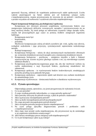 „Projekt współfinansowany ze środków Europejskiego Funduszu Społecznego”
29
sprawność fizyczną, zdolność do wypełniania podstawowych zadań społecznych. Liczba
i jakość pojawiających się barier zależna jest od konkretnej sytuacji osoby
z niepełnosprawnością, stopnia przystosowania do otoczenia do jej potrzeb i możliwości,
a przede wszystkim od osobowości i oczekiwań człowieka niepełnosprawnego.
Pojęcie kompensacji biologicznej, psychologicznej i społecznej
Kompensacja jest złożonym procesem uzupełniania, wyrównywania braków oraz
zastępowania (substytucji) deficytów rozwojowych, narządów i przystosowywania się na
innej możliwej drodze. Jej istota polega na odtwarzaniu czynności całego narządu ruchu,
zmysłu lub poszczególnych jego części za pomocą środków zastępczych organizmu
ludzkiego.
Kompensacja może być:
– bezpośrednia,
– pośrednia.
Możliwości kompensacyjne zależą od takich czynników jak: wiek, ogólny stan zdrowia,
rozległość uszkodzenia i jego przyczyny, systematyczność usprawniania uszkodzonego
narządu.
Rodzaje kompensacji:
1. Kompensacja biologiczna – należy do akcji automatycznych mechanizmów obronnych
np. wzmożenie działalności pewnych narządów przy zmniejszonej działalności innych.
2. Kompensacja biologiczno – psychiczna – zastępstwo zmysłów u ludzi z brakami
sensorycznymi np. uczenie się przez głuchego czytania z ust, czy niewidomego czytania
alfabetem Braille’a.
3. Kompensacja psychospołeczna-organizacja grupy tak, aby dać możliwość wybicia się
osobie niedocenianej z racji fizycznych braków, psychicznej nieudolności lub
zahamowań.
4. Kompensacja społeczna – to wyrównywanie braków środowiskowych, utrudniających
pomyślny przebieg życia jednostki lub grupy
5. Kompensacja opiekuńcza – zapewnienie opieki nad dziećmi oraz osobami niezdolnymi
do samodzielnego życia.
6. Kompensacja wychowawcza – dostarczanie bodźców o charakterze wychowawczym.
4.2.2. Pytania sprawdzające
Odpowiadając pytania, sprawdzisz, czy jesteś przygotowany do wykonania ćwiczeń.
1. Co to jest potrzeba?
2. Z czego wynikają potrzeby indywidualne, a z czego potrzeby społeczne?
3. Jakie potrzeby zaliczymy do potrzeb rozwoju, a jakie do potrzeb z niedostatku?
4. Jakie są przyczyny niezaspokojenia potrzeb?
5. Jakie są skutki niezaspokojenia potrzeb psychospołecznych?
6. Do czego prowadzi niezaspokojenie potrzeb dziecka?
7. Jakie szczególne potrzeby przejawia dziecko niepełnosprawne?
8. Na czym polega specyfika diagnozowania potrzeb i problemów osób
z niepełnosprawnością?
9. Jakie etapy musi przejść osoba niepełnosprawna, aby przystosować się do zaistniałego
w jej organizmie uszkodzenia somatycznego?
10. Jakie bariery utrudniające proces integracji osób niepełnosprawnych?
11. Co to jest kompensacja i jakie są jej rodzaje?
 