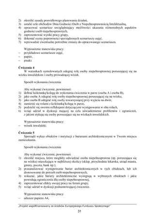 „Projekt współfinansowany ze środków Europejskiego Funduszu Społecznego”
31
2) określić zasady prawidłowego planowania działań,
3) ustalić cele obchodów Dnia Godności Osób z Niepełnosprawnością Intelektualną,
4) opracować scenariusz uwzględniający możliwości ukazania różnorodnych aspektów
godności osób niepełnosprawnych,
5) zaprezentować wyniki pracy grupy,
6) dokonać oceny poprawności sporządzonych scenariuszy zajęć,
7) wprowadzić ewentualne potrzebne zmiany do opracowanego scenariusza.
Wyposażenie stanowiska pracy:
− przykładowe scenariusze zajęć,
− papier,
− pisaki.
Ćwiczenie 4
W warunkach symulowanych odegraj rolę osoby niepełnosprawnej poruszającej się na
wózku inwalidzkim i osoby prowadzącej wózek.
Sposób wykonania ćwiczenia
Aby wykonać ćwiczenie, powinieneś:
1) dobrać koleżankę/kolegę do wykonania ćwiczenia w parze (osoba A i osoba B),
2) jako osoba A odegrać rolę osoby niepełnosprawnej poruszającej się na wózku,
3) jako osoba B odegrać rolę osoby towarzyszącej przy wyjściu na dwór,
4) zamienić się rolami z koleżanką/kolegą w parze,
5) podzielić się swoimi refleksjami dotyczącymi występowania w obu rolach,
6) wziąć udział w dyskusji mającej na celu uświadomienie problemów i ograniczeń,
z jakimi stykają się osoby poruszające się na wózkach inwalidzkich.
Wyposażenie stanowiska pracy:
− wózek inwalidzki.
Ćwiczenie 5
Sporządź wykaz obiektów i instytucji z barierami architektonicznymi w Twoim miejscu
zamieszkania.
Sposób wykonania ćwiczenia
Aby wykonać ćwiczenie, powinieneś:
1) określić miejsca, które mogłaby odwiedzać osoba niepełnosprawna (np. poruszająca się
na wózku) mieszkająca w najbliższej okolicy (sklep, przychodnia lekarska, urząd miasta,
gminy, poczta, bank itp.),
2) przeanalizować występowanie barier architektonicznych w tych obiektach, lub ich
dostosowanie do potrzeb osób niepełnosprawnych,
3) wskazać, jakie bariery architektoniczne występują w wybranych obiektach i jakie
powodują ograniczenia dla osoby niepełnosprawnej,
4) zaprezentować efekty swojej pracy na forum grupy,
5) wziąć udział w dyskusji podsumowującej ćwiczenie.
Wyposażenie stanowiska pracy:
– arkusze papieru A4,
 
