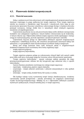 „Projekt współfinansowany ze środków Europejskiego Funduszu Społecznego”
33
4.3. Planowanie działań terapeutycznych
4.3.1. Materiał nauczania
Jedną z podstawowych form aktywizacji osób niepełnosprawnych proponowanych przez
instytucje wspierające tą grupę społeczną jest terapia zajęciowa. Przez terapię zajęciową
określa się czynności o charakterze zajęć fizycznych i umysłowych, które mają na celu
przywrócenie sprawności fizycznej i umysłowej, wykorzystując tkwiący w każdym człowieku
potencjał rozwojowy, którego źródło tkwi w naturalnych siłach witalnych organizmu
niezależnie od niepełnosprawności.
Usprawnienie psychiczne ma na celu przywrócenie danej osobie zdolności nawiązywania
kontaktów oraz umiejętności współżycia z innymi ludźmi i dostosowania się do środowiska,
w którym obecnie żyje. Odpowiednio dobrana terapia zajęciowa działa uspokajająco i kieruje
uwagę na wykonywaną pracę, pozwala zapomnieć o przykrych sprawach i chorobie.
Usprawnienie fizyczne polega na odpowiednio dobranych zajęciach terapeutycznych
w połączeniu z rehabilitacją leczniczą, aby umożliwić przyspieszenie utraconych funkcji lub
sprawności, a w przypadkach zmian nieodwracalnych wyrobienie funkcji zastępczych.
Biorąc pod uwagę kryterium ilości osób, biorących udział w zorganizowanych
działaniach terapeutycznych wyróżniamy dwie formy organizacji zajęć:
– terapię zajęciową grupową,
– terapię zajęciową indywidualną.
Terapia zajęciowa grupowa polega na wykonywaniu różnych bądź tych samych zadań
przez kilka osób; przy czym grupy mogą być tworzone celowo lub powstawać samorzutnie.
Terapia zajęciowa indywidualna – pacjent wykonuje zadania specjalnie dla niego
przeznaczone/przygotowane, dobrane tak aby korygowały jego zaburzone sfery w sposób
indywidualny.
Autorzy literatury przedmiotu wyróżniają trzy rodzaje terapii zajęciowej:
– ergoterapię – terapia pracą, poprzez zajęcia manualne,
– socjoterapię – terapia zaburzeń zachowania i zaburzeń emocjonalnych w toku spotkań
grupowych,
– arteterapię – terapia sztuką, kontakt bierny lub czynny ze sztuką.
Dla każdego rodzaju wyżej wymienionej terapii istnieje charakterystyczny, świadomy
i powtarzalny sposób postępowania - metoda, prowadzący do osiągnięcia zamierzonego
wyniku leczniczego/terapeutycznego. Składają się on z odpowiednio dobranych czynności
myślowych i praktycznych, zwanych techniką pracy w terapii zajęciowej.
 