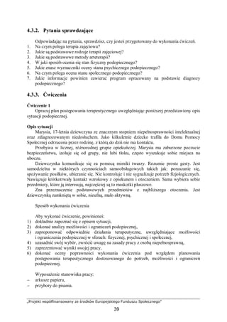 „Projekt współfinansowany ze środków Europejskiego Funduszu Społecznego”
39
4.3.2. Pytania sprawdzające
Odpowiadając na pytania, sprawdzisz, czy jesteś przygotowany do wykonania ćwiczeń.
1. Na czym polega terapia zajęciowa?
2. Jakie są podstawowe rodzaje terapii zajęciowej?
3. Jakie są podstawowe metody arteterapii?
4. W jaki sposób ocenia się stan fizyczny podopiecznego?
5. Jakie znasz wyznaczniki oceny stanu psychicznego podopiecznego?
6. Na czym polega ocena stanu społecznego podopiecznego?
7. Jakie informacje powinien zawierać program opracowany na podstawie diagnozy
podopiecznego?
4.3.3. Ćwiczenia
Ćwiczenie 1
Opracuj plan postępowania terapeutycznego uwzględniając poniższej przedstawiony opis
sytuacji podopiecznej.
Opis sytuacji
Marysia, 17-letnia dziewczyna ze znacznym stopniem niepełnosprawności intelektualnej
oraz zdiagnozowanym niedosłuchem. Jako kilkuletnie dziecko trafiła do Domu Pomocy
Społecznej odrzucona przez rodzinę, z którą do dziś nie ma kontaktu.
Przebywa w licznej, różnorodnej grupie opiekuńczej. Marysia ma zaburzone poczucie
bezpieczeństwa, izoluje się od grupy, nie lubi tłoku, często wyszukuje sobie miejsca na
uboczu.
Dziewczynka komunikuje się za pomocą mimiki twarzy. Rozumie proste gesty. Jest
samodzielna w niektórych czynnościach samoobsługowych takich jak: poruszanie się,
spożywanie posiłków, ubieranie się. Nie kontroluje i nie sygnalizuje potrzeb fizjologicznych.
Nawiązuje krótkotrwały kontakt wzrokowy z opiekunem i otoczeniem. Sama wybiera sobie
przedmioty, które ją interesują, najczęściej są to maskotki pluszowe.
Zna przeznaczenie podstawowych przedmiotów z najbliższego otoczenia. Jest
dziewczynką zamkniętą w sobie, nieufną, mało aktywną.
Sposób wykonania ćwiczenia
Aby wykonać ćwiczenie, powinieneś:
1) dokładnie zapoznać się z opisem sytuacji,
2) dokonać analizy możliwości i ograniczeń podopiecznej,
3) zaproponować odpowiednie działania terapeutyczne, uwzględniające możliwości
i ograniczenia podopiecznej w sferach: fizycznej, psychicznej i społecznej,
4) uzasadnić swój wybór, zwrócić uwagę na zasady pracy z osobą niepełnosprawną,
5) zaprezentować wyniki swojej pracy,
6) dokonać oceny poprawności wykonania ćwiczenia pod względem planowania
postępowania terapeutycznego dostosowanego do potrzeb, możliwości i ograniczeń
podopiecznej.
Wyposażenie stanowiska pracy:
− arkusze papieru,
− przybory do pisania.
 