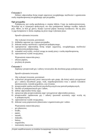 „Projekt współfinansowany ze środków Europejskiego Funduszu Społecznego”
40
Ćwiczenie 2
Dobierz odpowiednią formę terapii zajęciowej uwzględniając możliwości i ograniczenia
osoby niepełnosprawnej uwzględniając opis przypadku.
Opis przypadku
Podopieczny jest osobą upośledzoną w stopniu lekkim. Czuje się niedowartościowany.
Wycofuje się w sytuacjach społecznych, nie chce podejmować żadnego wysiłku, żadnych
prac. Mówi, że boli go głowa. Kiedyś rysował piękne ilustracje komiksowe. Do tej pory
w jego komputerze w domu znajdują się przez niego wykonane prace.
Sposób wykonania ćwiczenia
Aby wykonać ćwiczenie, powinieneś:
1) dokładnie zapoznać się z opisem przypadku,
2) dokonać analizy możliwości i ograniczeń podopiecznego,
3) zaproponować odpowiednią formę terapii zajęciowej, uwzględniającą możliwości
i ograniczenia podopiecznego,
4) uzasadnić swój wybór, zwrócić uwagę na zasady pracy z osobą niepełnosprawną,
5) zaprezentować wyniki swojej pracy.
Wyposażenie stanowiska pracy:
− arkusze papieru,
− przybory do pisania.
Ćwiczenie 3
Zaplanuj i przeprowadź gry i zabawy towarzyskie dla określonej grupy podopiecznych.
Sposób wykonania ćwiczenia
Aby wykonać ćwiczenie, powinieneś:
1) wylosować przygotowany przez nauczyciela opis grupy, dla której należy przygotować
gry i zabawy (liczebność grupy, wiek, niepełnosprawność) wraz z opisem warunków
(pomieszczenie, warunki pogodowe, czas trwania),
2) przeprowadzić analizę możliwości psychofizycznych oraz potrzeb podopiecznych,
3) określić cel podejmowanych gier i zabaw,
4) dobrać odpowiednie formy zajęć,
5) opracować plan przeprowadzenia zajęć i przygotować odpowiednie pomoce,
6) przeprowadzić zaplanowane gry i zabawy (pozostali uczestnicy zajęć wcielą się
w podopiecznych),
7) zaprezentować wyniki swojej pracy,
8) dokonać oceny poprawności planowania i organizowania gier i zabaw.
Wyposażenie stanowiska pracy:
− gry planszowe,
− kredki,
− papier,
− mazaki,
− skakanki,
− balony,
− magnetofon,
− instrumenty muzyczne.
 