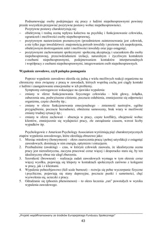„Projekt współfinansowany ze środków Europejskiego Funduszu Społecznego”
43
Podsumowując osoby podejmujące się pracy z ludźmi niepełnosprawnymi powinny
przede wszystkim przejawiać pozytywne postawy wobec niepełnosprawności.
Pozytywne postawy charakteryzują się:
− obiektywną i realną oceną wpływu kalectwa na psychikę i funkcjonowanie człowieka,
ograniczeń i możliwości osoby niepełnosprawnej,
− pozytywnym nastawieniem poznawczym (przedmiotem zainteresowania jest człowiek,
a nie tylko jego inwalidztwo): znajomością potrzeb inwalidy i poziomu ich zaspokojenia,
obiektywnym dostrzeganiem zalet i możliwości inwalidy oraz jego osiągnięć,
− pozytywnymi zachowaniami społecznymi: społeczną akceptacją i szacunkiem dla osoby
niepełnosprawnej, przeciwdziałaniem izolacji, naturalnym i życzliwym kontaktem
z osobami niepełnosprawnymi, podejmowaniem kontaktów interpersonalnych
i współpracy z osobami niepełnosprawnymi, integrowaniem osób niepełnosprawnych.
Wypalenie zawodowe, czyli pułapka pomagania
Poprzez wypalenie zawodowe określa się jedną z wielu możliwych reakcji organizmu na
chroniczny stres związany z pracą w zawodach, których wspólną cechą jest ciągły kontakt
z ludźmi i zaangażowanie emocjonalne w ich problemy.
Symptomy ostrzegawcze wskazujące na zjawisko wypalenia:
− zmiany w sferze funkcjonowania fizycznego człowieka – bóle głowy, żołądka,
zaburzenia snu, podwyższone ciśnienie, poczucie osłabienia, zmniejszenie się odporności
organizmu, częste choroby itp.;
− zmiany w sferze funkcjonowania emocjonalnego – zmienność nastrojów, ogólne
przygnębienie, poczucie bezradności, obniżenie samooceny, brak wiary w możliwość
zmiany trudnej sytuacji itp.;
− zmiany w sferze zachowań – absencja w pracy, częste konflikty, obojętność wobec
klientów, zmniejszenie się wydajności pracy, złe zarządzanie czasem, wzrost liczby
wypadków itp.
Psychologowie z American Psychology Association wyróżniają pięć charakterystycznych
etapów wypalenia zawodowego, które określają obrazowo jako:
1. Miesiąc miodowy (honeymoon) – okres zauroczenia pracą i pełnej satysfakcji z osiągnięć
zawodowych; dominują w nim energia, optymizm i entuzjazm.
2. Przebudzenie (awaking) – czas, w którym człowiek zauważa, że idealistyczna ocena
pracy jest nierealistyczna, zaczyna pracować coraz więcej i desperacko stara się, by ten
idealistyczny obraz nie uległ zburzeniu.
3. Szorstkość (brownout) – realizacja zadań zawodowych wymaga w tym okresie coraz
więcej wysiłku, pojawiają się kłopoty w kontaktach społecznych zarówno z kolegami
w pracy, jak i z klientami.
4. Wypalenie pełnoobjawowe (full scale burnout) – rozwija się pełne wyczerpanie fizyczne
i psychiczne, pojawiają się stany depresyjne, poczucie pustki i samotności, chęć
wyzwolenia się, ucieczki z pracy.
5. Odradzanie się (phoenix phenomenon) – to okres leczenia „ran” powstałych w wyniku
wypalenia zawodowego.
 