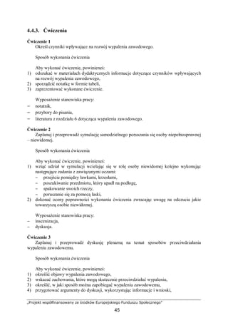 „Projekt współfinansowany ze środków Europejskiego Funduszu Społecznego”
45
4.4.3. Ćwiczenia
Ćwiczenie 1
Określ czynniki wpływające na rozwój wypalenia zawodowego.
Sposób wykonania ćwiczenia
Aby wykonać ćwiczenie, powinieneś:
1) odszukać w materiałach dydaktycznych informacje dotyczące czynników wpływających
na rozwój wypalenia zawodowego,
2) sporządzić notatkę w formie tabeli,
3) zaprezentować wykonane ćwiczenie.
Wyposażenie stanowiska pracy:
− notatnik,
− przybory do pisania,
− literatura z rozdziału 6 dotycząca wypalenia zawodowego.
Ćwiczenie 2
Zaplanuj i przeprowadź symulację samodzielnego poruszania się osoby niepełnosprawnej
– niewidomej.
Sposób wykonania ćwiczenia
Aby wykonać ćwiczenie, powinieneś:
1) wziąć udział w symulacji wcielając się w rolę osoby niewidomej kolejno wykonując
następujące zadania z zawiązanymi oczami:
− przejście pomiędzy ławkami, krzesłami,
− poszukiwanie przedmiotu, który upadł na podłogę,
− spakowanie swoich rzeczy,
− poruszanie się za pomocą laski,
2) dokonać oceny poprawności wykonania ćwiczenia zwracając uwagę na odczucia jakie
towarzyszą osobie niewidomej.
Wyposażenie stanowiska pracy:
− inscenizacja,
− dyskusja.
Ćwiczenie 3
Zaplanuj i przeprowadź dyskusję plenarną na temat sposobów przeciwdziałania
wypaleniu zawodowemu.
Sposób wykonania ćwiczenia
Aby wykonać ćwiczenie, powinieneś:
1) określić objawy wypalenia zawodowego,
2) wskazać zachowania, które mogą skutecznie przeciwdziałać wypaleniu,
3) określić, w jaki sposób można zapobiegać wypaleniu zawodowemu,
4) przygotować argumenty do dyskusji, wykorzystując informacje i wnioski,
 