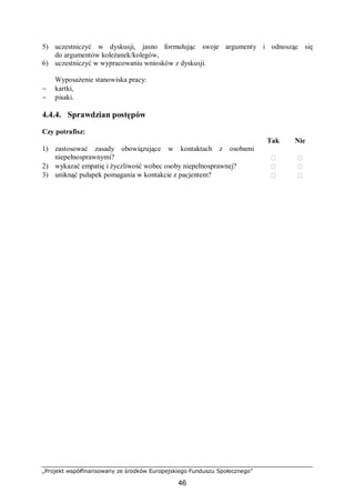 „Projekt współfinansowany ze środków Europejskiego Funduszu Społecznego”
46
5) uczestniczyć w dyskusji, jasno formułując swoje argumenty i odnosząc się
do argumentów koleżanek/kolegów,
6) uczestniczyć w wypracowaniu wniosków z dyskusji.
Wyposażenie stanowiska pracy:
− kartki,
− pisaki.
4.4.4. Sprawdzian postępów
Czy potrafisz:
Tak Nie
1) zastosować zasady obowiązujące w kontaktach z osobami
niepełnosprawnymi?  
2) wykazać empatię i życzliwość wobec osoby niepełnosprawnej?  
3) uniknąć pułapek pomagania w kontakcie z pacjentem?  
 