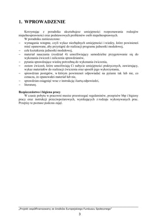 „Projekt współfinansowany ze środków Europejskiego Funduszu Społecznego”
3
1. WPROWADZENIE
Korzystając z poradnika ukształtujesz umiejętności rozpoznawania rodzajów
niepełnosprawności oraz podstawowych problemów osób niepełnosprawnych.
W poradniku zamieszczono:
− wymagania wstępne, czyli wykaz niezbędnych umiejętności i wiedzy, które powinieneś
mieć opanowane, aby przystąpić do realizacji programu jednostki modułowej,
− cele kształcenia jednostki modułowej,
− materiał nauczania (rozdział 4) umożliwiający samodzielne przygotowanie się do
wykonania ćwiczeń i zaliczenia sprawdzianów,
− pytania sprawdzające wiedzę potrzebną do wykonania ćwiczenia,
− zestaw ćwiczeń, które umożliwiają Ci nabycie umiejętności praktycznych, zawierający,
wykaz materiałów do realizacji ćwiczenia oraz sposób jego wykorzystania,
− sprawdzian postępów, w którym powinieneś odpowiadać na pytanie tak lub nie, co
oznacza, że opanowałeś materiał lub nie,
− sprawdzian osiągnięć wraz z instrukcją i kartą odpowiedzi,
− literaturę.
Bezpieczeństwo i higiena pracy
W czasie pobytu w pracowni musisz przestrzegać regulaminów, przepisów bhp i higieny
pracy oraz instrukcji przeciwpożarowych, wynikających z rodzaju wykonywanych prac.
Przepisy te poznasz podczas zajęć.
 