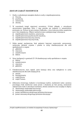 „Projekt współfinansowany ze środków Europejskiego Funduszu Społecznego”
48
ZESTAW ZADAŃ TESTOWYCH
1. Osoby z uszkodzonym narządem słuchu to osoby z niepełnosprawnością
a) fizyczną.
b) psychiczną.
c) sensoryczną.
d) złożoną.
2. W warsztatach terapii zajęciowej uczestniczy 19-letni chłopak, z utrwalonym
skrzywieniem kręgosłupa, który z tego powodu ma trudności w samodzielnym
poruszaniu się. Porusza się przy pomocy balkoniku, a lewa kończyna dolna zaopatrzona
jest w but ortopedyczny. Objawy zaobserwowane u podopiecznego wskazują na
a) niepełnosprawność zmysłowa, sensoryczną.
b) niepełnosprawność psychiczną lub umysłową.
c) niepełnosprawność fizyczną czasową.
d) niepełnosprawność fizyczną trwałą.
3. Dobra pamięć mechaniczna, brak spójności logicznej wypowiedzi, perseweracje,
zachowana zdolność czytania i pisania to cechy charakterystyczne dla osób
upośledzonych w stopniu
a) głębokim.
b) znacznym.
c) umiarkowanym.
d) lekkim.
4. Iloraz inteligencji w granicach 25–30 charakteryzuje osoby upośledzone w stopniu
a) lekkim.
b) umiarkowanym.
c) znacznym.
d) głębokim.
5. Charakterystyczny mysi zapach, jasna karnacja skóry oraz małogłowie to cechy
charakterystyczne dla osób cierpiących na
a) autyzm.
b) fenyloketonurię.
c) zespół Downa.
d) zespół Turnera.
6. Zaburzenia równowagi, trudności w koordynacji ruchów, niezborność ruchu i postawy
powodująca brak możliwości stania prosto i chodzenia po linii prostej, niemożność
zahamowania ruchu w dowolnym momencie, drżenie zamiarowe oraz oczopląs to objawy
a) obustronnego niedowładu kurczowego.
b) obustronnego niedowładu połowiczego.
c) postaci móżdżkowej mózgowego porażenia dziecięcego.
d) postaci mieszanej mózgowego porażenia dziecięcego.
 