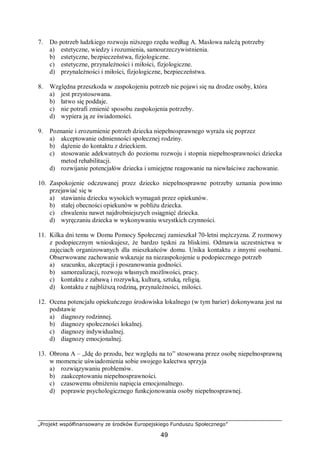 „Projekt współfinansowany ze środków Europejskiego Funduszu Społecznego”
49
7. Do potrzeb ludzkiego rozwoju niższego rzędu według A. Maslowa należą potrzeby
a) estetyczne, wiedzy i rozumienia, samourzeczywistnienia.
b) estetyczne, bezpieczeństwa, fizjologiczne.
c) estetyczne, przynależności i miłości, fizjologiczne.
d) przynależności i miłości, fizjologiczne, bezpieczeństwa.
8. Względna przeszkoda w zaspokojeniu potrzeb nie pojawi się na drodze osoby, która
a) jest przystosowana.
b) łatwo się poddaje.
c) nie potrafi zmienić sposobu zaspokojenia potrzeby.
d) wypiera ją ze świadomości.
9. Poznanie i zrozumienie potrzeb dziecka niepełnosprawnego wyraża się poprzez
a) akceptowanie odmienności społecznej rodziny.
b) dążenie do kontaktu z dzieckiem.
c) stosowanie adekwatnych do poziomu rozwoju i stopnia niepełnosprawności dziecka
metod rehabilitacji.
d) rozwijanie potencjałów dziecka i umiejętne reagowanie na niewłaściwe zachowanie.
10. Zaspokojenie odczuwanej przez dziecko niepełnosprawne potrzeby uznania powinno
przejawiać się w
a) stawianiu dziecku wysokich wymagań przez opiekunów.
b) stałej obecności opiekunów w pobliżu dziecka.
c) chwaleniu nawet najdrobniejszych osiągnięć dziecka.
d) wyręczaniu dziecka w wykonywaniu wszystkich czynności.
11. Kilka dni temu w Domu Pomocy Społecznej zamieszkał 70-letni mężczyzna. Z rozmowy
z podopiecznym wnioskujesz, że bardzo tęskni za bliskimi. Odmawia uczestnictwa w
zajęciach organizowanych dla mieszkańców domu. Unika kontaktu z innymi osobami.
Obserwowane zachowanie wskazuje na niezaspokojenie u podopiecznego potrzeb
a) szacunku, akceptacji i poszanowania godności.
b) samorealizacji, rozwoju własnych możliwości, pracy.
c) kontaktu z zabawą i rozrywką, kulturą, sztuką, religią.
d) kontaktu z najbliższą rodziną, przynależności, miłości.
12. Ocena potencjału opiekuńczego środowiska lokalnego (w tym barier) dokonywana jest na
podstawie
a) diagnozy rodzinnej.
b) diagnozy społeczności lokalnej.
c) diagnozy indywidualnej.
d) diagnozy emocjonalnej.
13. Obrona A – „Idę do przodu, bez względu na to” stosowana przez osobę niepełnosprawną
w momencie uświadomienia sobie swojego kalectwa sprzyja
a) rozwiązywaniu problemów.
b) zaakceptowaniu niepełnosprawności.
c) czasowemu obniżeniu napięcia emocjonalnego.
d) poprawie psychologicznego funkcjonowania osoby niepełnosprawnej.
 