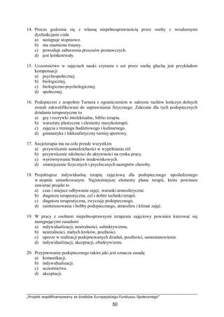 „Projekt współfinansowany ze środków Europejskiego Funduszu Społecznego”
50
14. Proces godzenia się z własną niepełnosprawnością przez osoby z wrodzonymi
dysfunkcjami ciała
a) następuje stopniowo.
b) ma znamiona traumy.
c) powoduje zaburzenia procesów poznawczych.
d) jest krótkotrwały.
15. Uczestnictwo w zajęciach nauki czytania z ust przez osobę głuchą jest przykładem
kompensacji
a) psychospołecznej.
b) biologicznej.
c) biologiczno-psychologicznej.
d) społecznej.
16. Podopieczni z zespołem Turnera z ograniczeniem w zakresie ruchów kończyn dolnych
zostali zakwalifikowani do usprawniania fizycznego. Zalecane dla tych podopiecznych
działania terapeutyczne to
a) gry i rozrywki intelektualne, biblio terapia.
b) warsztaty plastyczne i elementy muzykoterapii.
c) zajęcia z treningu budżetowego i kulinarnego.
d) gimnastyka i lekkoatletyczny turniej sportowy.
17. Socjoterapia ma na celu przede wszystkim
a) przywrócenie samodzielności w wypełnianiu ról.
b) przywrócenie zdolności do aktywności na rynku pracy.
c) wyrównywanie braków środowiskowych.
d) zmniejszenie fizycznych i psychicznych następstw choroby.
18. Projektujesz indywidualną terapię zajęciową dla podopiecznego upośledzonego
w stopniu umiarkowanym. Najistotniejsze elementy planu terapii, które powinien
zawierać projekt to
a) czas i miejsce odbywania zajęć, warunki atmosferyczne.
b) diagnoza terapeutyczna, cel i dobór techniki terapii.
c) diagnoza terapeutyczna, zwyczaje podopiecznego.
d) zainteresowania i hobby podopiecznego, atmosfera i klimat zajęć.
19. W pracy z osobami niepełnosprawnymi terapeuta zajęciowy powinien kierować się
następującymi zasadami
a) indywidualizacji, neutralności, subiektywizmu.
b) neutralności, małych kroków, poufności.
c) uporze w realizacji podejmowanych działań, poufności, samostanowienia.
d) indywidualizacji, akceptacji, obiektywizmu.
20. Przyjmowanie podopiecznego takim jaki jest oznacza zasadę
a) komunikacji.
b) indywidualizacji.
c) uczestnictwa.
d) akceptacji.
 