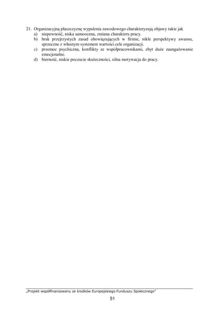 „Projekt współfinansowany ze środków Europejskiego Funduszu Społecznego”
51
21. Organizacyjną płaszczyznę wypalenia zawodowego charakteryzują objawy takie jak
a) niepewność, niska samoocena, zmiana charakteru pracy.
b) brak przejrzystych zasad obowiązujących w firmie, nikłe perspektywy awansu,
sprzeczne z własnym systemem wartości cele organizacji.
c) przemoc psychiczna, konflikty ze współpracownikami, zbyt duże zaangażowanie
emocjonalne.
d) bierność, niskie poczucie skuteczności, silna motywacja do pracy.
 