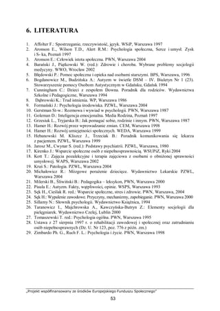 „Projekt współfinansowany ze środków Europejskiego Funduszu Społecznego”
53
6. LITERATURA
1. Affolter F.: Spostrzeganie, rzeczywistość, język. WSiP, Warszawa 1997
2. Aronson E., Wilson T.D., Alert R.M.: Psychologia społeczna, Serce i umysł. Zysk
i S- ka, Poznań 1997
3. Aronson E.: Człowiek istota społeczna. PWN, Warszawa 2004
4. Barański J., Piątkowski W. (red.): Zdrowie i choroba. Wybrane problemy socjologii
medycyny. WWO, Wrocław 2002
5. Błędowski P.: Pomoc społeczna i opieka nad osobami starszymi. BPS, Warszawa, 1996
6. Bogdanowicz M., Budzińska A.: Autyzm w świetle DSM – IV. Biuletyn Nr 1 (23).
Stowarzyszenie pomocy Osobom Autystycznym w Gdańsku, Gdańsk 1994
7. Cunningham C.: Dzieci z zespołem Downa. Poradnik dla rodziców. Wydawnictwa
Szkolne i Pedagogiczne, Warszawa 1994
8. Dąbrowski K.: Trud istnienia. WP, Warszawa 1986
9. Formański J.: Psychologia środowiska. PZWL, Warszawa 2004
10. Gerstman St-w.: Rozmowa i wywiad w psychologii. PWN, Warszawa 1987
11. Goleman D.: Inteligencja emocjonalna. Media Rodzina, Poznań 1997
12. Grzesiuk L., Tryjarska B.: Jak pomagać sobie, rodzinie i innym. PWN, Warszawa 1987
13. Hamer H.: Rozwój przez wprowadzanie zmian. CEM, Warszawa 1998
14. Hamer H.: Rozwój umiejętności społecznych. WEDA, Warszawa 1999
15. Hebanowski M. Kliszcz J., Trzeciak B.: Poradnik komunikowania się lekarza
z pacjentem. PZWL, Warszawa 1999
16. Jarosz M., Cwynar S. (red.): Podstawy psychiatrii. PZWL, Warszawa, 1980
17. Kirenko J.: Wsparcie społeczne osób z niepełnosprawnością. WSUPiZ, Ryki 2004
18. Kott T.: Zajęcia pozalekcyjne i terapia zajęciowa z osobami o obniżonej sprawności
umysłowej. WAPS, Warszawa 2002
19. Kruś S.: Patologia. PZWL, Warszawa 2004
20. Michałowicz R.: Mózgowe porażenie dziecięce. Wydawnictwo Lekarskie PZWL,
Warszawa 2004
21. Milerski B., Śliwiński B.: Pedagogika – leksykon, PWN, Warszawa 2000
22. Pisula E.: Autyzm. Fakty, wątpliwości, opinie. WSPS, Warszawa 1993
23. Sęk H., Cieślak R. red.: Wsparcie społeczne, stres i zdrowie. PWN, Warszawa, 2004
24. Sęk H.: Wypalenie zawodowe. Przyczyny, mechanizmy, zapobieganie. PWN, Warszawa 2000
25. Sillamy N.: Słownik psychologii. Wydawnictwo Książnica, 1994
26. Taranowicz I., Majchrowska A., Kawczyńska-Butryn Z.: Elementy socjologii dla
pielęgniarek. Wydawnictwo Czelej, Lublin 2000
27. Tomaszewski T. red.: Psychologia ogólna. PWN, Warszawa 1995
28. Ustawa z 27 sierpnia 1997 r. o rehabilitacji zawodowej i społecznej oraz zatrudnianiu
osób niepełnosprawnych (Dz. U. Nr 123, poz. 776 z późn. zm.)
29. Zimbardo Ph. G., Ruch F. L.: Psychologia i życie. PWN, Warszawa 1998
 