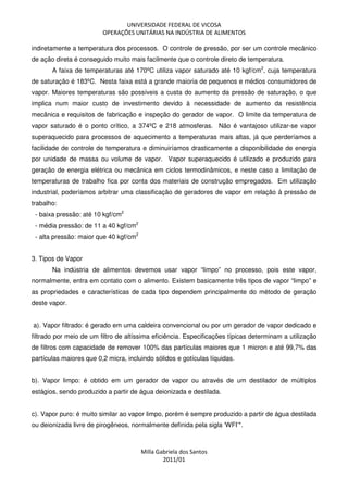 UNIVERSIDADE FEDERAL DE VICOSA
OPERAÇÕES UNITÁRIAS NA INDÚSTRIA DE ALIMENTOS
Milla Gabriela dos Santos
2011/01
indiretamente a temperatura dos processos. O controle de pressão, por ser um controle mecânico
de ação direta é conseguido muito mais facilmente que o controle direto de temperatura.
A faixa de temperaturas até 170ºC utiliza vapor saturado até 10 kgf/cm2
, cuja temperatura
de saturação é 183ºC. Nesta faixa está a grande maioria de pequenos e médios consumidores de
vapor. Maiores temperaturas são possíveis a custa do aumento da pressão de saturação, o que
implica num maior custo de investimento devido à necessidade de aumento da resistência
mecânica e requisitos de fabricação e inspeção do gerador de vapor. O limite da temperatura de
vapor saturado é o ponto crítico, a 374ºC e 218 atmosferas. Não é vantajoso utilizar-se vapor
superaquecido para processos de aquecimento a temperaturas mais altas, já que perderíamos a
facilidade de controle de temperatura e diminuiríamos drasticamente a disponibilidade de energia
por unidade de massa ou volume de vapor. Vapor superaquecido é utilizado e produzido para
geração de energia elétrica ou mecânica em ciclos termodinâmicos, e neste caso a limitação de
temperaturas de trabalho fica por conta dos materiais de construção empregados. Em utilização
industrial, poderíamos arbitrar uma classificação de geradores de vapor em relação à pressão de
trabalho:
- baixa pressão: até 10 kgf/cm2
- média pressão: de 11 a 40 kgf/cm2
- alta pressão: maior que 40 kgf/cm2
3. Tipos de Vapor
Na indústria de alimentos devemos usar vapor “limpo” no processo, pois este vapor,
normalmente, entra em contato com o alimento. Existem basicamente três tipos de vapor “limpo” e
as propriedades e características de cada tipo dependem principalmente do método de geração
deste vapor.
a). Vapor filtrado: é gerado em uma caldeira convencional ou por um gerador de vapor dedicado e
filtrado por meio de um filtro de altíssima eficiência. Especificações típicas determinam a utilização
de filtros com capacidade de remover 100% das partículas maiores que 1 micron e até 99,7% das
partículas maiores que 0,2 micra, incluindo sólidos e gotículas líquidas.
b). Vapor limpo: é obtido em um gerador de vapor ou através de um destilador de múltiplos
estágios, sendo produzido a partir de água deionizada e destilada.
c). Vapor puro: é muito similar ao vapor limpo, porém é sempre produzido a partir de água destilada
ou deionizada livre de pirogêneos, normalmente definida pela sigla ‘WFI’*.
 