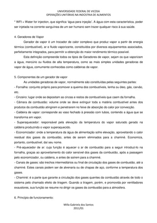 UNIVERSIDADE FEDERAL DE VICOSA
OPERAÇÕES UNITÁRIAS NA INDÚSTRIA DE ALIMENTOS
Milla Gabriela dos Santos
2011/01
* WFI = Water for injection, que significa ‘água para injeção’. A água com esta característica, poder
ser injetada na corrente sanguínea de um ser humano sem trazer qualquer risco à sua saúde.
4. Geradores de Vapor
Gerador de vapor é um trocador de calor complexo que produz vapor a partir de energia
térmica (combustível), ar e fluido vaporizante, constituídos por diversos equipamentos associados,
perfeitamente integrados, para permitir a obtenção do maior rendimento térmico possível.
Esta definição compreende todos os tipos de Geradores de vapor, sejam os que vaporizam
a água, mercúrio ou fluidos de alta temperatura, como as mais simples unidades geradoras de
vapor de água, comumente conhecidas como caldeiras de vapor.
5. Componentes de um gerador de vapor
As unidades geradoras de vapor, normalmente são constituídas pelas seguintes partes:
- Fornalha: conjunto próprio para promover a queima dos combustíveis, lenha ou óleo, gás, carvão,
etc.
- Cinzeiro: lugar onde se depositam as cinzas e restos de combustíveis que caem da fornalha.
- Câmara de combustão: volume onde se deve extinguir toda a matéria combustível antes dos
produtos da combustão atingirem e penetrarem no feixe de absorção do calor por convecção.
- Caldeira de vapor: corresponde ao vaso fechado à pressão com tubos, contendo a água que se
transforma em vapor.
- Superaquecedor: responsável pela elevação da temperatura do vapor saturado gerado na
caldeira produzindo o vapor superaquecido.
- Economizador: onde a temperatura da água de alimentação sofre elevação, aproveitando o calor
residual dos gases da combustão, antes de serem eliminados para a chaminé. Economiza,
portanto, combustível, daí seu nome.
- Pré-aquecedor de ar: cuja função é aquecer o ar de combustão para a seguir introduzi-lo na
fornalha, graças ao aproveitamento do calor sensível dos gases da combustão, após a passagem
pelo economizador, ou caldeira, e antes de saírem para a chaminé.
- Canais de gases: são trechos intermediários ou final de circulação dos gases de combustão, até a
chaminé. Estes canais podem ser de alvenaria ou de chapas de aço, conforme a temperatura dos
gases.
- Chaminé: é a parte que garante a circulação dos gases quentes da combustão através de todo o
sistema pelo chamado efeito de tiragem. Quando a tiragem, porém, e promovida por ventiladores
exaustores, sua função se resume no dirigir os gases da combustão para a atmosfera.
6. Princípio de funcionamento:
 