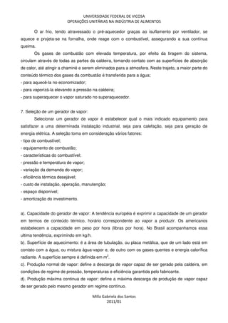 UNIVERSIDADE FEDERAL DE VICOSA
OPERAÇÕES UNITÁRIAS NA INDÚSTRIA DE ALIMENTOS
Milla Gabriela dos Santos
2011/01
O ar frio, tendo atravessado o pré-aquecedor graças ao isuflamento por ventilador, se
aquece e projeta-se na fornalha, onde reage com o combustível, assegurando a sua contínua
queima.
Os gases de combustão com elevada temperatura, por efeito da tiragem do sistema,
circulam através de todas as partes da caldeira, tomando contato com as superfícies de absorção
de calor, até atingir a chaminé e serem eliminados para a atmosfera. Neste trajeto, a maior parte do
conteúdo térmico dos gases da combustão é transferida para a água;
- para aquecê-la no economizador;
- para vaporizá-la elevando a pressão na caldeira;
- para superaquecer o vapor saturado no superaquecedor.
7. Seleção de um gerador de vapor:
Selecionar um gerador de vapor é estabelecer qual o mais indicado equipamento para
satisfazer a uma determinada instalação industrial, seja para calefação, seja para geração de
energia elétrica. A seleção toma em consideração vários fatores:
- tipo de combustível;
- equipamento de combustão;
- características do combustível;
- pressão e temperatura de vapor;
- variação da demanda do vapor;
- eficiência térmica desejável;
- custo de instalação, operação, manutenção;
- espaço disponível;
- amortização do investimento.
a). Capacidade do gerador de vapor: A tendência européia é exprimir a capacidade de um gerador
em termos de conteúdo térmico, horário correspondente ao vapor a produzir. Os americanos
estabelecem a capacidade em peso por hora (libras por hora). No Brasil acompanhamos essa
ultima tendência, exprimindo em kg/h.
b). Superfície de aquecimento: é a área de tubulação, ou placa metálica, que de um lado está em
contato com a água, ou mistura água-vapor e, de outro com os gases quentes e energia calorífica
radiante. A superfície sempre é definida em m2
.
c). Produção normal de vapor: define a descarga de vapor capaz de ser gerado pela caldeira, em
condições de regime de pressão, temperaturas e eficiência garantida pelo fabricante.
d). Produção máxima continua de vapor: define a máxima descarga de produção de vapor capaz
de ser gerado pelo mesmo gerador em regime contínuo.
 