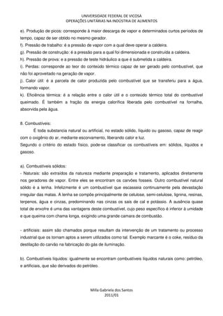 UNIVERSIDADE FEDERAL DE VICOSA
OPERAÇÕES UNITÁRIAS NA INDÚSTRIA DE ALIMENTOS
Milla Gabriela dos Santos
2011/01
e). Produção de picos: corresponde à maior descarga de vapor e determinados curtos períodos de
tempo, capaz de ser obtido no mesmo gerador.
f). Pressão de trabalho: é a pressão de vapor com a qual deve operar a caldeira.
g). Pressão de construção: é a pressão para a qual foi dimensionada e construída a caldeira.
h). Pressão de prova: e a pressão de teste hidráulico a que é submetida a caldeira.
i). Perdas: corresponde ao teor do conteúdo térmico capaz de ser gerado pelo combustível, que
não foi aproveitado na geração de vapor.
j). Calor útil: é a parcela de calor produzida pelo combustível que se transferiu para a água,
formando vapor.
k). Eficiência térmica: é a relação entre o calor útil e o conteúdo térmico total do combustível
queimado. É também a fração da energia calorífica liberada pelo combustível na fornalha,
absorvida pela água.
8. Combustíveis:
É toda substancia natural ou artificial, no estado sólido, líquido ou gasoso, capaz de reagir
com o oxigênio do ar, mediante escorvamento, liberando calor e luz.
Segundo o critério do estado físico, pode-se classificar os combustíveis em: sólidos, líquidos e
gasoso.
a). Combustíveis sólidos:
- Naturais: são extraídos da natureza mediante preparação e tratamento, aplicados diretamente
nos geradores de vapor. Entre eles se encontram os carvões fosseis. Outro combustível natural
sólido é a lenha. Infelizmente é um combustível que escasseia continuamente pela devastação
irregular das matas. A lenha se compõe principalmente de celulose, semi-celulose, lignina, resinas,
terpenos, água e cinzas, predominando nas cinzas os sais de cal e potássio. A ausência quase
total de enxofre é uma das vantagens deste combustível, cujo peso específico é inferior à umidade
e que queima com chama longa, exigindo uma grande camara de combustão.
- artificiais: assim são chamados porque resultam da intervenção de um tratamento ou processo
industrial que os tornam aptos a serem utilizados como tal. Exemplo marcante é o coke, resíduo da
destilação do carvão na fabricação do gás de iluminação.
b). Combustíveis líquidos: igualmente se encontram combustíveis líquidos naturais como: petróleo,
e artificiais, que são derivados do petróleo.
 