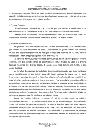 UNIVERSIDADE FEDERAL DE VICOSA
OPERAÇÕES UNITÁRIAS NA INDÚSTRIA DE ALIMENTOS
Milla Gabriela dos Santos
2011/01
c). Combustíveis gasosos: No Brasil estes combustíveis apresentam pouca importância, com
aplicação limitada quase que exclusivamente às refinarias de petróleo com o gás natural ou o gás
de petróleo e nas siderúrgicas com o gás de alto forno.
9. Tipos de Caldeiras
Essencialmente, cadeira de vapor é constituída por vaso fechado à pressão com tubos,
onde se introduz água, que pela aplicação de calor se transforma continuamente em vapor.
Há dois tipos fundamentais, ambos compreendendo corpo e tubos montados sobre uma
alvenaria que envolve a fornalha (onde o combustível queima) e a própria caldeira:
a). Caldeiras Flamotubulares:
Os gases da combustão atravessam toda a caldeira pelo interior dos tubos, cedendo calor à
água contida no corpo envolvendo os tubos. Constituem-se da grande maioria das caldeiras,
utilizada para pequenas capacidades de produção de vapor (da ordem de até 10 ton/h) e baixas
pressões (até 10 bar), chegando algumas vezes a 15 ou 20 bar.
As caldeiras flamotubulares horizontais constituem-se de um vaso de pressão cilíndrico
horizontal, com dois tampos planos (os espelhos) onde estão afixados os tubos e a fornalha.
Caldeiras modernas tem diversos passes de gases, sendo mais comum uma fornalha e dois
passes de gases.
As fornalhas das caldeiras flamotubulares devem ser dimensionadas para que a combustão
ocorra completamente no seu interior, para não haver reversão de chama que vá atingir
diretamente os espelhos, diminuindo a vida útil da caldeira. A fornalha também se constitui de um
corpo cilíndrico e está completamente imersa em água. Pela sua própria concepção, caldeiras
flamotubulares modernas só queimam combustíveis líquidos ou gasosos, devido a dificuldade de
se instalar grelhas para combustíveis sólidos. Algumas caldeiras flamotubulares de pequena
capacidade queimam combustíveis sólidos através de adaptação de grelhas na fornalha, porém
são limitadas ao tamanho necessário da área de grelha. Para queima de combustíveis sólidos em
caldeiras de pequena capacidade utiliza-se as caldeiras mistas.
Desde as primeiras caldeiras do século 17, até os modelos atuais, as caldeiras
flamotubulares passaram por sucessivos desenvolvimentos até a atual concepção de uma fornalha
e mais dois passes de gases de combustão. A grande aceitação deste tipo para pequenas
capacidades está associada principalmente no seu baixo custo de construção, em comparação
com uma aquatubular de mesma capacidade. Por outro lado, o grande volume de água que
acondiciona limita, por questões de segurança, as pressões de trabalho e a qualidade do vapor na
condição de vapor saturado.
 