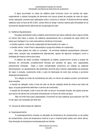 UNIVERSIDADE FEDERAL DE VICOSA
OPERAÇÕES UNITÁRIAS NA INDÚSTRIA DE ALIMENTOS
Milla Gabriela dos Santos
2011/01
A água acumulada no corpo da caldeira pode funcionar como um pulmão de vapor,
respondendo a súbitas flutuações de demanda com pouca queda de pressão da rede de vapor,
sendo adequada, portanto para aplicações onde o consumo é variável. A eficiência térmica destas
caldeiras está na faixa de 80 a 90%, sendo difícil se atingir maiores valores pela dificuldade de se
acrescentar equipamentos adicionais de recuperação de calor.
b). Caldeiras Aquatubulares:
Os gases atravessam toda a caldeira externamente aos tubos cedendo calor à água contida
no interior dos tubos e corpos. As caldeiras aquatubulares tem a produção de vapor dentro de
tubos que interligam 2 ou mais reservatórios cilíndricos horizontais:
- o tubulão superior, onde se dá a separação da fase líquida e do vapor, e
- o tubulão inferior, onde é feita a decantação e purga dos sólidos em suspensão.
Os tubos podem ser retos ou curvados. As primeiras caldeiras aquatubulares utilizavam
tubos retos, solução hoje completamente abandonada, apesar de algumas vantagens, como a
facilidade de limpeza interna dos tubos.
A caldeira de tubos curvados, interligando os balões, proporcionam arranjo e projeto de
câmaras de combustão completamente fechada por paredes de água, com capacidades
praticamente ilimitadas. Dada a maior complexidade construtiva em relação às caldeiras
flamotubulares, as aquatubulares são preferidas somente para maiores capacidades de produção
de vapor e pressão, exatamente onde o custo de fabricação do outro tipo começa a aumentar
desproporcionadamente.
Em relação ao modo de transferência de calor no interior de caldeira existem normalmente
duas secções:
- a secção de radiação, onde a troca de calor se dá por radiação direta da chama aos tubos de
água, os quais geralmente delimitam a câmara de combustão.
- a secção de convecção, onde a troca de calor se dá por convecção forçada, dos gases quentes
que saíram da câmara de combustão atravessando um banco de tubos de água.
Não há limite físico para capacidades. Encontram-se hoje caldeiras que produzem até 750
t/h de vapor com pressões até 3450 atm.
10. Causas de deterioração de caldeiras
a). Superaquecimento
O superaquecimento consiste na elevação da temperatura de componentes ou de partes
de componentes, acima da temperatura máxima a que o material pode resistir sem sofrer danos.
Esta elevação de temperatura localizada pode ser devida:
 