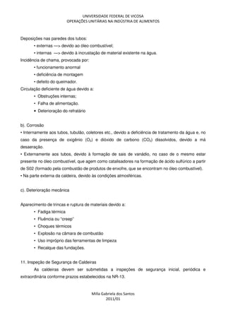 UNIVERSIDADE FEDERAL DE VICOSA
OPERAÇÕES UNITÁRIAS NA INDÚSTRIA DE ALIMENTOS
Milla Gabriela dos Santos
2011/01
Deposições nas paredes dos tubos:
• externas —> devido ao óleo combustível;
• internas —> devido à incrustação de material existente na água.
Incidência de chama, provocada por:
• funcionamento anormal
• deficiência de montagem
• defeito do queimador.
Circulação deficiente de água devido a:
• Obstruções internas;
• Falha de alimentação.
• Deterioração do refratário
b). Corrosão
• Internamente aos tubos, tubulão, coletores etc., devido a deficiência de tratamento da água e, no
caso da presença de oxigênio (O2) e dióxido de carbono (CO2) dissolvidos, devido a má
desaeração.
• Externamente aos tubos, devido à formação de sais de vanádio, no caso de o mesmo estar
presente no óleo combustível, que agem como catalisadores na formação de ácido sulfúrico a partir
de S02 (formado pela combustão de produtos de enxofre, que se encontram no óleo combustível).
• Na parte externa da caldeira, devido às condições atmosféricas.
c). Deterioração mecânica
Aparecimento de trincas e ruptura de materiais devido a:
• Fadiga térmica
• Fluência ou “creep”
• Choques térmicos
• Explosão na câmara de combustão
• Uso impróprio das ferramentas de limpeza
• Recalque das fundações.
11. Inspeção de Segurança de Caldeiras
As caldeiras devem ser submetidas a inspeções de segurança inicial, periódica e
extraordinária conforme prazos estabelecidos na NR-13.
 