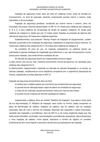 UNIVERSIDADE FEDERAL DE VICOSA
OPERAÇÕES UNITÁRIAS NA INDÚSTRIA DE ALIMENTOS
Milla Gabriela dos Santos
2011/01
Inspeção de segurança inicial: deve ser feita em caldeiras novas, antes da entrada em
funcionamento, no local de operação, devendo compreender exames interno e externo, teste
hidrostático e de acumulação.
Inspeção de segurança periódica: constituída por exame interno e externo, deve ser
executada nos prazos máximos apresentados na NR-13 (12 meses para caldeiras das categorias
A, B e C, e para caldeiras de recuperação de álcalis de qualquer categoria; 24 meses para
caldeiras da categoria A, desde que aos 12 meses sejam testadas as pressões de abertura das
válvulas de segurança; 40 meses para caldeiras especiais).
Estabelecimentos, que possuam "Serviço Próprio de Inspeção de Equipamentos", podem
estender os períodos entre inspeções de segurança, respeitando os seguintes prazos máximos: 18
meses para caldeiras das categorias B e C; 30 meses para caldeiras da categoria A.
Ao completar 25 anos de uso, na inspeção subseqüente, as caldeiras devem ser
submetidas à rigorosa avaliação de integridade para determinar a sua vida remanescente e novos
prazos para inspeção, caso ainda tenham condições de uso.
As válvulas de segurança devem ser inspecionadas conforme segue:
a) pelo menos uma vez por mês, mediante acionamento manual da alavanca, em operação, para
caldeiras das categorias B e C;
b) desmontando, inspecionando e testando em bancada as válvulas flangeadas e, no campo, as
válvulas soldadas, recalibrando-as numa freqüência compatível com a experiência operacional da
mesma, respeitando os limites descritos na NR-13.
Inspeção de segurança extraordinária deve ser feita:
a) sempre que a caldeira passar por ocorrência que comprometa sua segurança;
b) quando houver alteração/reparo capaz de alterar as condições de segurança;
c) antes de ser reativada, quando permanecer inativa por mais de seis meses;
d) quando houver mudança de local de instalação da caldeira.
Inspecionada a caldeira, deve ser emitido "Relatório de Inspeção", que passa a fazer parte
da sua documentação. O "Relatório de Inspeção" deve conter no mínimo: dados constantes na
placa de identificação da caldeira, categoria da caldeira, tipo da caldeira, tipo de inspeção
executada, data de início e término da inspeção, descrição das inspeções e testes executados,
resultado das inspeções e providências, itens da NR-13 ou de outras exigências legais que não
estão sendo atendidas, conclusões, recomendações e providências necessárias, data prevista para
a nova inspeção da caldeira, nome legível, assinatura e número do registro no conselho
profissional do pH e nome legível e assinatura de técnicos que participaram da inspeção.
 