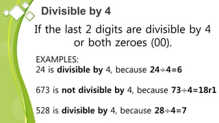 Divisible by 4
If the last 2 digits are divisible by 4
or both zeroes (00).
EXAMPLES:
24 is divisible by 4, because 24÷4=6
673 is not divisible by 4, because 73÷4=18r1
528 is divisible by 4, because 28÷4=7
 
