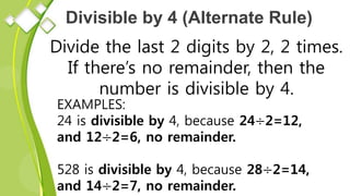 Divisible by 4 (Alternate Rule)
Divide the last 2 digits by 2, 2 times.
If there’s no remainder, then the
number is divisible by 4.
EXAMPLES:
24 is divisible by 4, because 24÷2=12,
and 12÷2=6, no remainder.
528 is divisible by 4, because 28÷2=14,
and 14÷2=7, no remainder.
 
