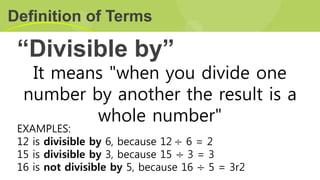 “Divisible by”
Definition of Terms
It means "when you divide one
number by another the result is a
whole number"
EXAMPLES:
12 is divisible by 6, because 12 ÷ 6 = 2
15 is divisible by 3, because 15 ÷ 3 = 3
16 is not divisible by 5, because 16 ÷ 5 = 3r2
 