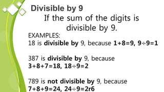 Divisible by 9
If the sum of the digits is
divisible by 9.
EXAMPLES:
18 is divisible by 9, because 1+8=9, 9÷9=1
387 is divisible by 9, because
3+8+7=18, 18÷9=2
789 is not divisible by 9, because
7+8+9=24, 24÷9=2r6
 