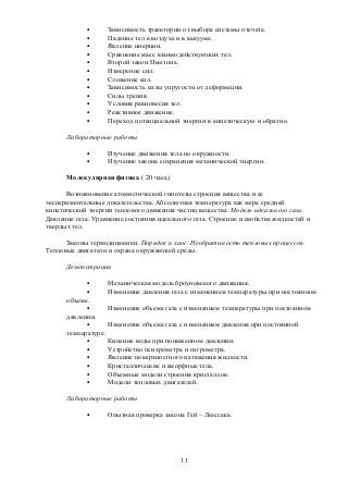 • Зависимость траектории от выбора системы отсчета.
• Падение тел в воздухе и в вакууме.
• Явление инерции.
• Сравнение масс взаимодействующих тел.
• Второй закон Ньютона.
• Измерение сил.
• Сложение сил.
• Зависимость силы упругости от деформации.
• Силы трения.
• Условия равновесия тел.
• Реактивное движение.
• Переход потенциальной энергии в кинетическую и обратно.
Лабораторные работы
• Изучение движения тела по окружности.
• Изучение закона сохранения механической энергии.
Молекулярная физика ( 20 часа)
Возникновение атомистической гипотезы строения вещества и ее
экспериментальные доказательства. Абсолютная температура как мера средней
кинетической энергии теплового движения частиц вещества. Модель идеального газа.
Давление газа. Уравнение состояния идеального газа. Строение и свойства жидкостей и
твердых тел.
Законы термодинамики. Порядок и хаос. Необратимость тепловых процессов.
Тепловые двигатели и охрана окружающей среды.
Демонстрации
• Механическая модель броуновского движения.
• Изменение давления газа с изменением температуры при постоянном
объеме.
• Изменение объема газа с изменением температуры при постоянном
давлении.
• Изменение объема газа с изменением давления при постоянной
температуре.
• Кипение воды при пониженном давлении.
• Устройство психрометра и гигрометра.
• Явление поверхностного натяжения жидкости.
• Кристаллические и аморфные тела.
• Объемные модели строения кристаллов.
• Модели тепловых двигателей.
Лабораторные работы
• Опытная проверка закона Гей – Люссака.
11
 