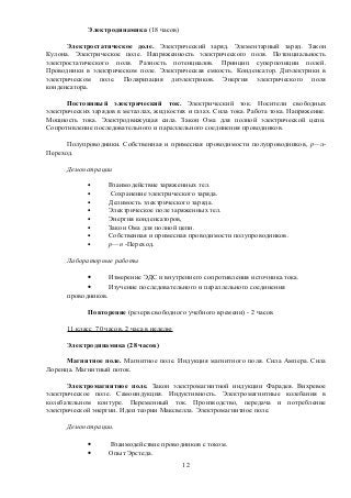 Электродинамика (18 часов)
Электростатическое доле. Электрический заряд. Элементарный заряд. Закон
Кулона. Электрическое поле. Напряженность электрического поля. Потенциальность
электростатического поля. Разность потенциалов. Принцип суперпозиции полей.
Проводники в электрическом поле. Электрическая емкость. Конденсатор. Диэлектрики в
электрическом поле. Поляризация диэлектриков. Энергия электрического поля
конденсатора.
Постоянный электрический ток. Электрический ток. Носители свободных
электрических зарядов в металлах, жидкостях и газах. Сила тока. Работа тока. Напряжение.
Мощность тока. Электродвижущая сила. Закон Ома для полной электрической цепи.
Сопротивление последовательного и параллельного соединения проводников.
Полупроводники. Собственная и примесная проводимости полупроводников, р—л-
Переход.
Демонстрации
• Взаимодействие заряженных тел.
• Сохранение электрического заряда.
• Делимость электрического заряда.
• Электрическое поле заряженных тел.
• Энергия конденсаторов,
• Закон Ома для полной цепи.
• Собственная и примесная проводимости полупроводников.
• р—п -Переход.
Лабораторные работы
• Измерение ЭДС и внутреннего сопротивления источника тока.
• Изучение последовательного и параллельного соединения
проводников.
Повторение (резерв свободного учебного времени) - 2 часов
11 класс 70 часов, 2 часа в неделю
Электродинамика (28 часов)
Магнитное поле. Магнитное поле. Индукция магнитного поля. Сила Ампера. Сила
Лоренца. Магнитный поток.
Электромагнитное поле. Закон электромагнитной индукции Фарадея. Вихревое
электрическое поле. Самоиндукция. Индуктивность. Электромагнитные колебания в
колебательном контуре. Переменный ток. Производство, передача и потребление
электрической энергии. Идеи теории Максвелла. Электромагнитное поле.
Демонстрации.
• Взаимодействие проводников с током.
• Опыт Эрстеда.
12
 