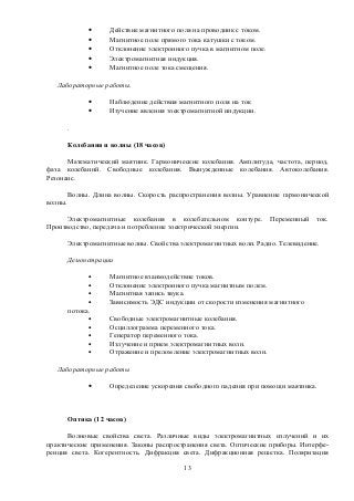 • Действие магнитного поля на проводник с током.
• Магнитное поле прямого тока катушки с током.
• Отклонение электронного пучка в магнитном поле.
• Электромагнитная индукция.
• Магнитное поле тока смещения.
Лабораторные работы.
• Наблюдение действия магнитного поля на ток
• Изучение явления электромагнитной индукции.
.
Колебания и волны (18 часов)
Математический маятник. Гармонические колебания. Амплитуда, частота, период,
фаза колебаний. Свободные колебания. Вынужденные колебания. Автоколебания.
Резонанс.
Волны. Длина волны. Скорость распространения волны. Уравнение гармонической
волны.
Электромагнитные колебания в колебательном контуре. Переменный ток.
Производство, передача и потребление электрической энергии.
Электромагнитные волны. Свойства электромагнитных волн. Радио. Телевидение.
Демонстрации
• Магнитное взаимодействие токов.
• Отклонение электронного пучка магнитным полем.
• Магнитная запись звука.
• Зависимость ЭДС индукции от скорости изменения магнитного
потока.
• Свободные электромагнитные колебания.
• Осциллограмма переменного тока.
• Генератор переменного тока.
• Излучение и прием электромагнитных волн.
• Отражение и преломление электромагнитных волн.
Лабораторные работы
• Определение ускорения свободного падения при помощи маятника.
Оптика (12 часов)
Волновые свойства света. Различные виды электромагнитных излучений и их
практические применения. Законы распространения света. Оптические приборы. Интерфе-
ренция света. Когерентность. Дифракция света. Дифракционная решетка. Поляризация
13
 