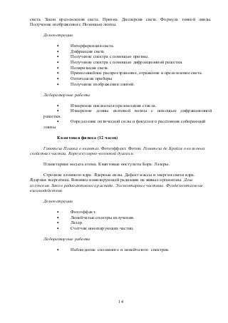 света. Закон преломления света. Призма. Дисперсия света. Формула тонкой линзы.
Получение изображения с Помощью линзы.
Демонстрации
• Интерференция света.
• Дифракция света.
• Получение спектра с помощью призмы.
• Получение спектра с помощью дифракционной решетки.
• Поляризация света.
• Прямолинейное распространение, отражение и преломление света.
• Оптические приборы
• Получение изображения линзой.
Лабораторные работы
• Измерение показателя преломления стекла.
• Измерение длины световой волны с помощью дифракционной
решетки.
• Определение оптической силы и фокусного расстояния собирающей
линзы
Квантовая физика (12 часов)
Гипотеза Планка о квантах. Фотоэффект. Фотон. Гипотеза де Бройля о волновых
свойствах частиц. Корпускулярно-волновой дуализм.
Планетарная модель атома. Квантовые постулаты Бора. Лазеры.
Строение атомного ядра. Ядерные силы. Дефект массы и энергия связи ядра.
Ядерная энергетика. Влияние ионизирующей радиации на живые организмы. Доза
излучения. Закон радиоактивного распада. Элементарные частицы. Фундаментальные
взаимодействия.
Демонстрации
• Фотоэффект.
• Линейчатые спектры излучения.
• Лазер.
• Счетчик ионизирующих частиц.
Лабораторные работы
• Наблюдение сплошного и линейчатого спектров.
14
 