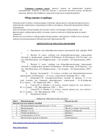 Учащиеся должны уметь: решать задачи на применение формул,
связывающих энергию и импульс фотона с частотой световой волны, вычислять
красную границу фотоэффекта, определять продукты ядерной реакции.
Оборудование и приборы
Номенклатура учебного оборудования по физике определяется стандартами физического
образования, минимумом содержания учебного материала, базисной программой общего
образования.
Для постановки демонстраций достаточно одного экземпляра оборудования, для
фронтальных лабораторных работ не менее одного комплекта оборудования на двоих
учащихся.
Используется учебное и лабораторное оборудование, имеющееся в кабинете (см паспорт
кабинета) рекомендованное Министерством образования РФ.
ЛИТЕРАТУРА И СРЕДСТВА ОБУЧЕНИЯ
1. Программы для общеобразовательных учреждений. ИД «Дрофа» 2009
г.
2. Физика 10 класс: учебник для общеобразовательных учреждений:
базовый и профильный уровни/Г.Я.Мякишев, Б.Б.Буховцев, Н.Н.Сотский; под
ред. В.И.Николаева, Н.А.Парфентьевой, - 18-е издание – М: Просвещение, 2009 –
336с.
3. Физика 11 класс: учебник для общеобразовательных учреждений:
базовый и профильный уровни/Г.Я.Мякишев, Б.Б.Буховцев, В.М.Чаругин;; под
ред. В.И.Николаева, Н.А.Парфентьевой, - 18-е издание – М: Просвещение, 2009 –
399с.
4. Физика. Задачник10 – 11 классы: пособие для общеобразовательных
учреждений/ А.П.Рымкевич. – 15-е изд., стереотипное М.Дрофа 2011 – 188с.
5. Кабардин О. Ф. Экспериментальные задания по физике. 9—11 кл.:
учеб. пособие для учащихся общеобразоват. учреждений / О. Ф. Кабардин,
В. А. Орлов. — М.: Вербум-М, 2001. — 208 с.
6. Сауров Ю. А. Физика в 10 классе: модели уроков: кн. для учителя /
Ю. А. Сауров. — М.: Просвещение, 2005. — 256 с.
7. Сауров Ю. А. Физика в 11 классе: модели уроков: кн. для учителя /
Ю. А. Сауров. — М.: Просвещение, 2005. — 271 с.
8. Материалы сайтов:
Цифровые образовательные ресурсы:
№п/п Наименование Издательство
Библиотека наглядных пособий
1. Интерактивный курс физики для 7- 11 кл физикон
2. Живая физика Институт новых технологий
3. Физика 7-11 кл Кирилл и Мефодий
4. Открытая физика 1.1 физикон
5. «Астрономия» 9-10 кл физикон
7 Презентации уроков по физике (собственные)
http://school-collection.edu.ru/catalog/teacher/?&subject[]=30
http://fcior.edu.ru/
16
 