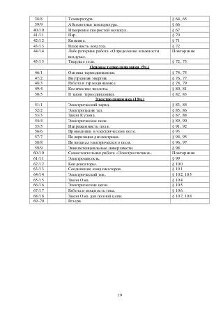 38/8 Температура. § 64, 65
39/9 Абсолютная температура. § 66
40/10 Измерение скоростей молекул. § 67
41/11 Пар. § 70
42/12 Кипение. § 71
43/13 Влажность воздуха. § 72
44/14 Лабораторная работа «Определение влажности
воздуха».
Повторение
45/15 Твердые тела. § 72, 73
Основы термодинамики (5ч.)
46/1 Основы термодинамики. § 74, 75
47/2 Внутренняя энергия. § 76, 77
48/3 Работа в термодинамике. § 78, 79
49/4 Количество теплоты. § 80, 81
50/5 II закон термодинамики. § 82, 83
Электродинамика (18ч.)
51/1 Электрический заряд. § 83, 84
52/2 Электризация тел. § 85, 86
53/3 Закон Кулона. § 87, 88
54/4 Электрическое поле. § 89, 90
55/5 Напряженность поля. § 91, 92
56/6 Проводники в электрическом поле. § 93
57/7 Поляризация диэлектрика. § 94, 95
58/8 Потенциал электрического поля. § 96, 97
59/9 Эквипотенциальные поверхности. § 98
60/10 Самостоятельная работа «Электростатика». Повторение
61/11 Электроемкость. § 99
62/12 Конденсаторы. § 100
63/13 Соединение конденсаторов. § 101
64/14 Электрический ток. § 102, 103
65/15 Закон Ома. § 104
66/16 Электрические цепи. § 105
67/17 Работа и мощность тока. § 106
68/18 Закон Ома для полной цепи. § 107, 108
69-70 Резерв
19
 