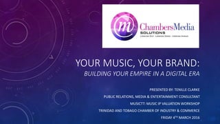 YOUR MUSIC, YOUR BRAND:
BUILDING YOUR EMPIRE IN A DIGITAL ERA
PRESENTED BY: TENILLE CLARKE
PUBLIC RELATIONS, MEDIA & ENTERTAINMENT CONSULTANT
MUSICTT: MUSIC IP VALUATION WORKSHOP
TRINIDAD AND TOBAGO CHAMBER OF INDUSTRY & COMMERCE
FRIDAY 4TH MARCH 2016
 