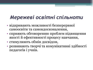 Мережеві освітні спільноти
• відкривають можливості безперервної
самоосвіти та самовдосконалення,
• сприяють обговоренню проблем підвищення
якості й ефективності процесу навчання,
• стимулюють обмін досвідом,
• розвивають творчі та комунікативні здібності
педагогів і учнів.
 