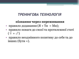 ТРЕНІНГОВА ТЕХНОЛОГІЯ
пізнання через переживання
• правило додавання (Я + Ти = Ми);
• правило поваги до своєї та протилежної статі
(♀ + ♂)
• правило неодмінного позитиву до себе та до
інших (бути +).
 