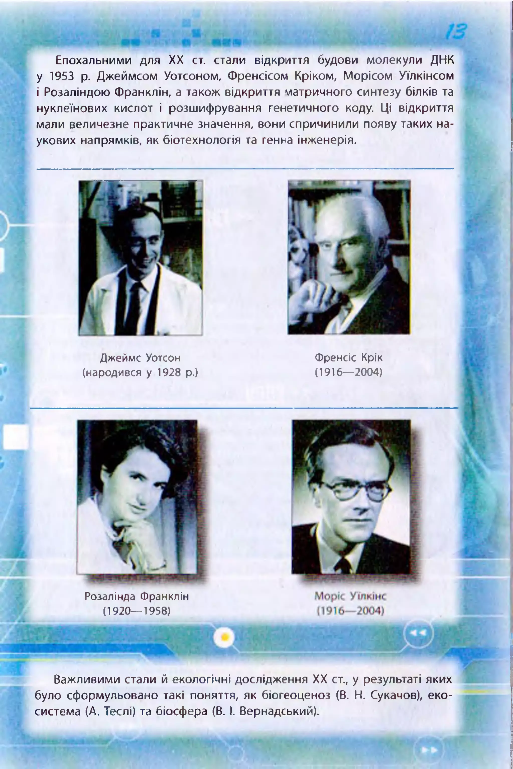 Епохальними для XX ст. стали відкриття будови молекули ДНК
у 1953 р. Джеймсом Уотсоном, Френсісом Кріком, Морісом Уїлкінсом
і Розаліндою Франклін, а також відкриття матричного синтезу білків та
нуклеїнових кислот і розшифрування генетичного коду. Ці відкриття
мали величезне практичне значення, вони спричинили появу таких на­
укових напрямків, як біотехнологія та генна інженерія.
Джеймс Уотсон
(народився у 1928 р.)
Френсіс Крік
(1916—2004)
Важливими стали й екологічні дослідження XX ст., у результаті яких
було сформульовано такі поняття, як біогеоценоз (В. Н. Сукачов), еко­
система (А. Теслі) та біосфера (В. І. Вернадський).
Розалінда Франклін
(1920— 1958)
 