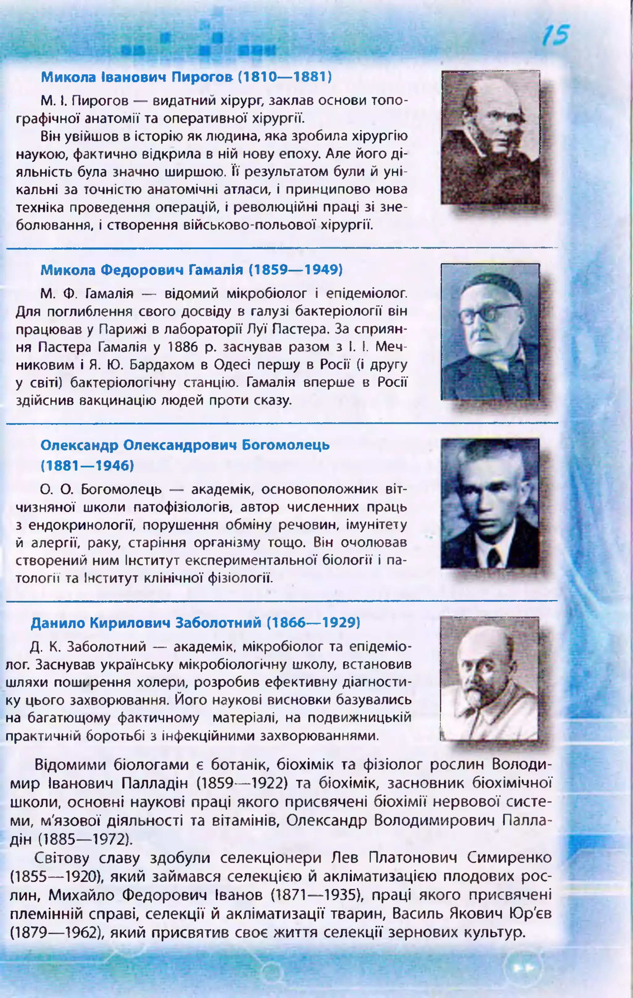 Микола Іванович Пирогов (1810— 1881)
М. І. Пирогов — видатний хірург, заклав основи топо­
графічної анатомії та оперативної хірургії.
Він увійшов в історію як людина, яка зробила хірургію
наукою, фактично відкрила в ній нову епоху. Але його ді­
яльність була значно ширшою. Її результатом були й уні­
кальні за точністю анатомічні атласи, і принципово нова
техніка проведення операцій, і революційні праці зі зне­
болювання, і створення військово-польової хірургії.
Микола Федорович Гамалія (1859— 1949)
М. Ф. Гамалія — відомий мікробіолог і епідеміолог.
Для поглиблення свого досвіду в галузі бактеріології він
працював у Парижі в лабораторії Луї Пастера. За сприян­
ня Пастера Гамалія у 1886 р. заснував разом з і. І. Меч-
никовим і Я. Ю. Бардахом в Одесі першу в Росії (і другу
у світі) бактеріологічну станцію. Гамалія вперше в Росії
здійснив вакцинацію людей проти сказу.
Олександр Олександрович Богомолець
(1881—1946)
О. О. Богомолець — академік, основоположник віт­
чизняної школи патофізіологів, автор численних праць
з ендокринології, порушення обміну речовин, імунітету
й алергії, раку, старіння організму тощо. Він очолював
створений ним Інститут експериментальної біології і па­
тології та Інститут клінічної фізіології.
Данило Кирилович Заболотний (1866— 1929)
Д. К. Заболотний — академік, мікробіолог та епідеміо­
лог. Заснував українську мікробіологічну школу, встановив
шляхи поширення холери, розробив ефективну діагности­
ку цього захворювання. Його наукові висновки базувались
на багатющому фактичному матеріалі, на подвижницькій
практичній боротьбі з інфекційними захворюваннями.
Відомими біологами є ботанік, біохімік та фізіолог рослин Володи­
мир Іванович Палладій (1859— 1922) та біохімік, засновник біохімічної
школи, основні наукові праці якого присвячені біохімії нервової систе­
ми, м'язової діяльності та вітамінів, Олександр Володимирович Палла­
дій (1885— 1972).
Світову славу здобули селекціонери Лев Платонович Симиренко
(1855— 1920), який займався селекцією й акліматизацією плодових рос­
лин, Михайло Федорович Іванов (1871— 1935), праці якого присвячені
племінній справі, селекції й акліматизації тварин, Василь Якович Юр'єв
(1879— 1962), який присвятив своє життя селекції зернових культур.
 