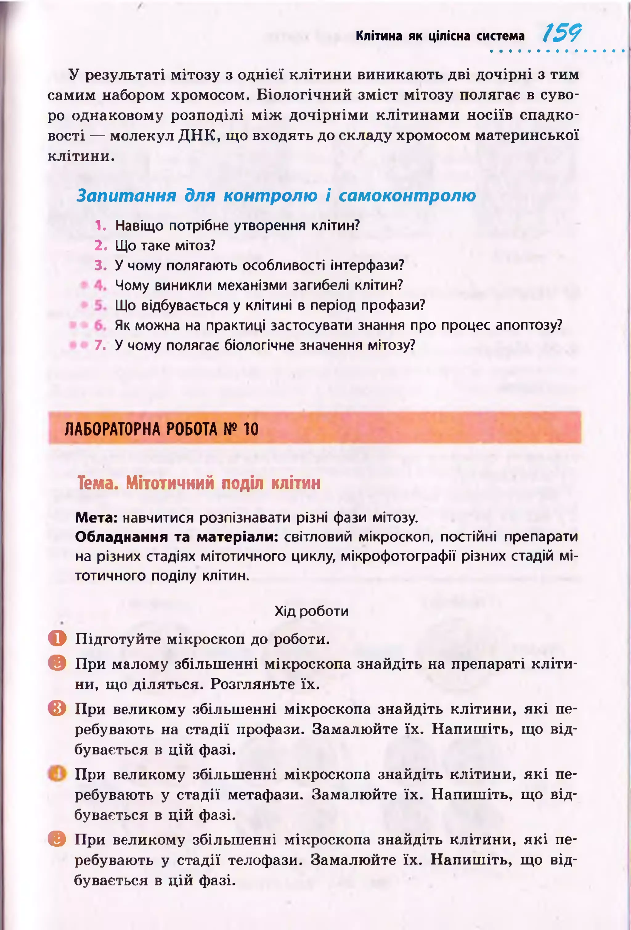 Клітина як цілісна система 159
У результаті мітозу з однієї кл іти н и виникаю ть дві дочірні з тим
самим набором хромосом. Б іологічний зм іст мітозу полягає в суво­
ро однаковому розподілі м іж до чір н ім и к л іти н ам и н осіїв спадко­
вості — молекул Д Н К , що входять до складу хромосом материнської
клітини.
Запитання для контролю і самоконтролю
1. Навіщо потрібне утворення клітин?
2. Що таке мітоз?
3. У чому полягають особливості інтерфази?
Чому виникли механізми загибелі клітин?
Що відбувається у клітині в період профази?
Як можна на практиці застосувати знання про процес апоптозу?
7. У чому полягає біологічне значення мітозу?
ЛАБОРАТОРНА РОБОТА № 10
Тема. Мітотичний поділ клітин
Мета: навчитися розпізнавати різні фази мітозу.
Обладнання та матеріали: світловий мікроскоп, постійні препарати
на різних стадіях мітотичного циклу, мікрофотографії різних стадій мі­
тотичного поділу клітин.
Хід роботи
О П ідготуйте мікроскоп до роботи.
© При малому збільш енні мікроскопа знайдіть на препараті к л іти ­
ни, що діляться. Розгляньте їх.
© При великому збільш енні мікроскопа знайдіть клітини, я к і пе­
ребувають на стадії профази. Замалю йте їх. Н апиш іть, що від­
бувається в ц ій фазі.
П ри великому збільш енні мікроскопа знайдіть клітини, я к і пе­
ребувають у стадії метафази. Замалю йте їх. Н апиш іть, що від­
бувається в ц ій фазі.
© При великому збільшенні мікроскопа знайдіть клітини, я к і пе­
ребувають у стадії телофази. Замалю йте їх. Н апиш іть, що від­
бувається в ц ій фазі.
 