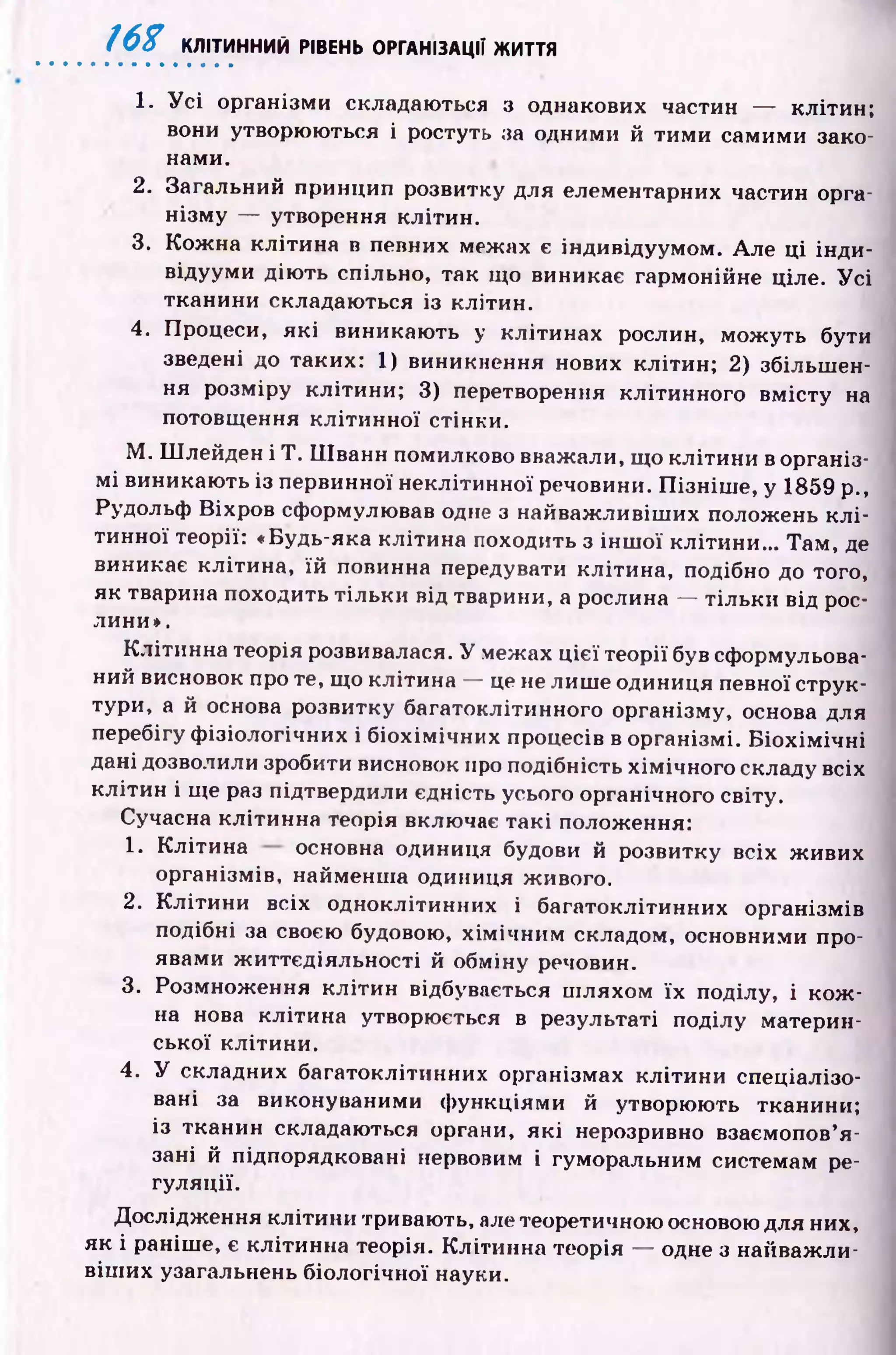 Ш КЛІТИННИЙ РІВЕНЬ ОРГАНІЗАЦІЇ ЖИТТЯ
1. У с і організми складаються з однакових частин — клітин;
вони утворюються і ростуть за одними й тим и самими зако­
нами.
2. Загальний принцип розвитку для елементарних частин орга­
нізм у — утворення клітин.
3. Кож на кліти на в певних межах є індивідуумом. Але ці інди­
відууми дію ть спільно, так що виникає гармонійне ціле. У с і
тканини складаються із клітин.
4. Процеси, як і виникаю ть у клітинах рослин, мож уть бути
зведені до таких: 1) виникнення нових клітин; 2) збільш ен­
ня розміру клітини; 3) перетворення клітинного вм істу на
потовщення кліти н ної стінки.
М . ПІлейден і Т . Ш ванн помилково вважали, що кліти н и в організ­
м і виникаю ть із первинної неклітинної речовини. П ізн іш е, у 1859 p.,
Рудольф Віхров сформулював одне з найваж ливіш их положень к л і­
тинної теорії: «Будь-яка клітина походить з ін ш о ї клітини... Там, де
виникає клітина, їй повинна передувати клітина, подібно до того,
як тварина походить тіл ьки від тварини, а рослина — тіл ьки від рос­
лини».
Клітинна теорія розвивалася. У межах ц ієї теорії був сформульова­
ний висновок про те, що клітина — це не лиш е одиниця певної струк­
тури, а й основа розвитку багатоклітинного організму, основа для
перебігу ф ізіологічних і біохім ічних процесів в організмі. Б іо х ім іч н і
дані дозволили зробити висновок про подібність хім ічного складу всіх
кліти н і ще раз підтвердили єдність усього органічного світу.
Сучасна клітинна теорія включає такі положення:
1. К літина основна одиниця будови й розвитку всіх ж ивих
організмів, найменш а одиниця живого.
2. К літи н и всіх одноклітинних і багатоклітинних організмів
подібні за своєю будовою, х ім іч н и м складом, основними про­
явами ж иттєдіяльності й обміну речовин.
3. Розмнож ення кліти н відбувається ш ляхом їх поділу, і к о ж ­
на нова клітина утворюється в результаті поділу материн­
ської клітини.
4. У складних багатоклітинних організмах кліти ни спеціалізо­
вані за виконуваними ф ункціями й утворюють тканини;
із тканин складаються органи, як і нерозривно взаємопов’я ­
зані й підпорядковані нервовим і гуморальним системам ре­
гуляції.
Дослідження кліти ни тривають, але теоретичною основою для них,
як і раніше, є клітинна теорія. К літинна теорія — одне з найваж ли­
віш их узагальнень біологічної науки.
 
