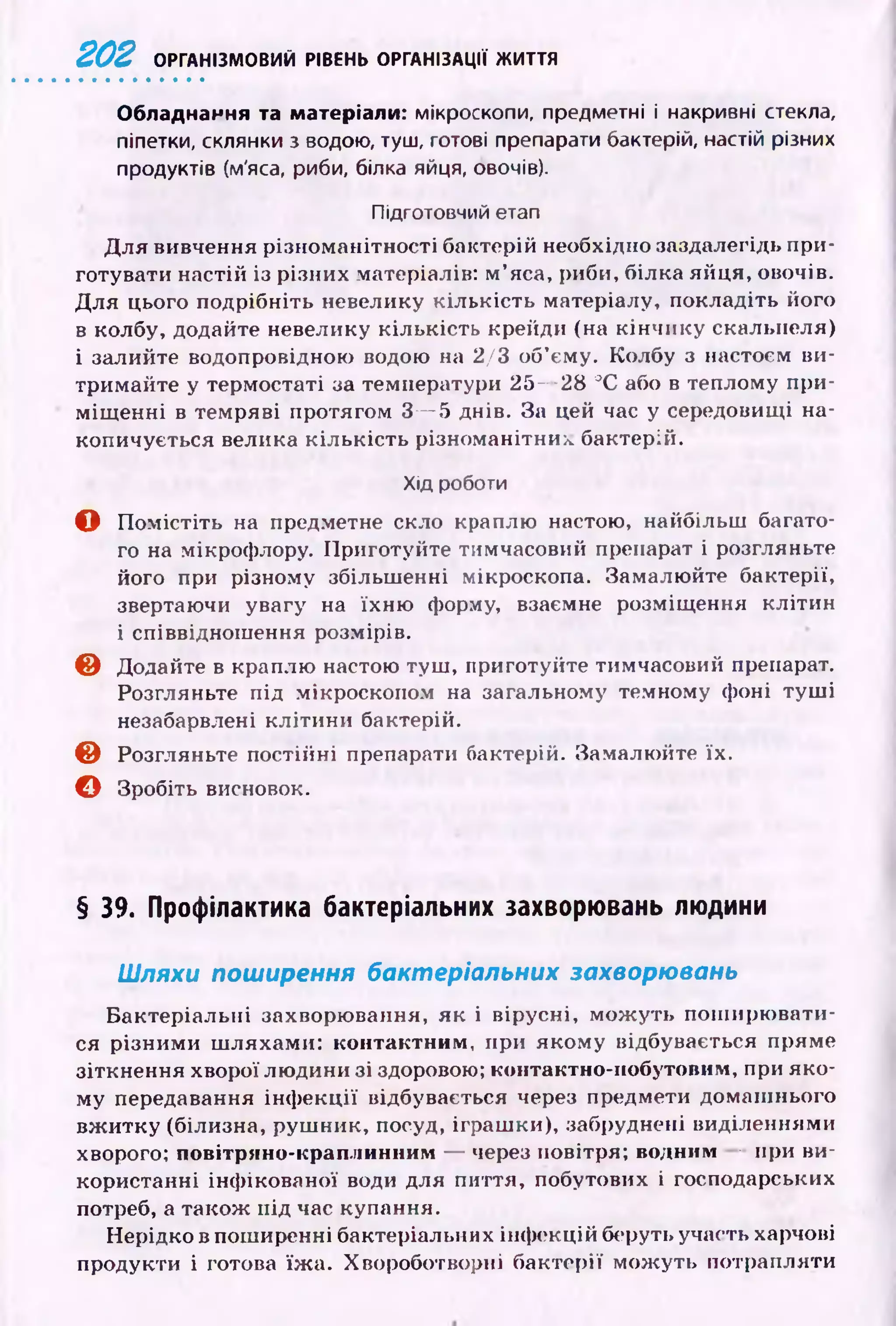 2 0 2 ОРГАНІЗМОВИЙ РІВЕНЬ ОРГАНІЗАЦІЇ ЖИТТЯ
Обладнання та матеріали: мікроскопи, предметні і накривні стекла,
піпетки, склянки з водою, туш, готові препарати бактерій, настій різних
продуктів (м'яса, риби, білка яйця, овочів).
Підготовчий етап
Д ля вивчення різноманітності бактерій необхідно заздалегідь при­
готувати настій із різних матеріалів: м ’яса, риби, білка яйця, овочів.
Д ля цього подрібніть невелику кількість матеріалу, покладіть його
в колбу, додайте невелику кількість крейди (на к ін чи к у скальпеля)
і залийте водопровідною водою на 2/3 об’єму. Колбу з настоєм ви­
тримайте у термостаті за температури 25— 28 °С або в теплому при­
м іщ енні в темряві протягом 3— 5 днів. За цей час у середовищі на­
копичується велика к іл ьк ість різноманітних бактерій.
Хід роботи
О П ом істіть на предметне скло краплю настою, найбільш багато­
го на мікрофлору. Приготуйте тимчасовий препарат і розгляньте
його при різному збільш енні мікроскопа. Замалю йте бактерії,
звертаючи увагу на їхню форму, взаємне розміщ ення клітин
і співвіднош ення розмірів.
© Додайте в краплю настою туш , приготуйте тимчасовий препарат.
Розгляньте під мікроскопом на загальному темному фоні ту ш і
незабарвлені кліти н и бактерій.
© Розгляньте постійні препарати бактерій. Замалю йте їх.
О Зробіть висновок.
§ 39. Профілактика бактеріальних захворювань людини
Шляхи поширення бактеріальних захворювань
Б актеріальні захворювання, як і вірусні, м ож уть пош ирю вати­
ся різним и ш ляхами: контактним, при якому відбувається пряме
зіткнення хворої лю дини зі здорового; контактно-побутовим, при яко­
му передавання ін ф екц ії відбувається через предмети домаш нього
вж итку (білизна, руш ник, посуд, іграш ки), забруднені виділеннями
хворого; повітряно-краплинним — через повітря; водним — при ви­
користанні інф ікованої води для пиття, побутових і господарських
потреб, а також під час купання.
Нерідко в поширенні бактеріальних інф екцій беруть участь харчові
продукти і готова їж а. Хвороботворні бактерії мож уть потрапляти
 