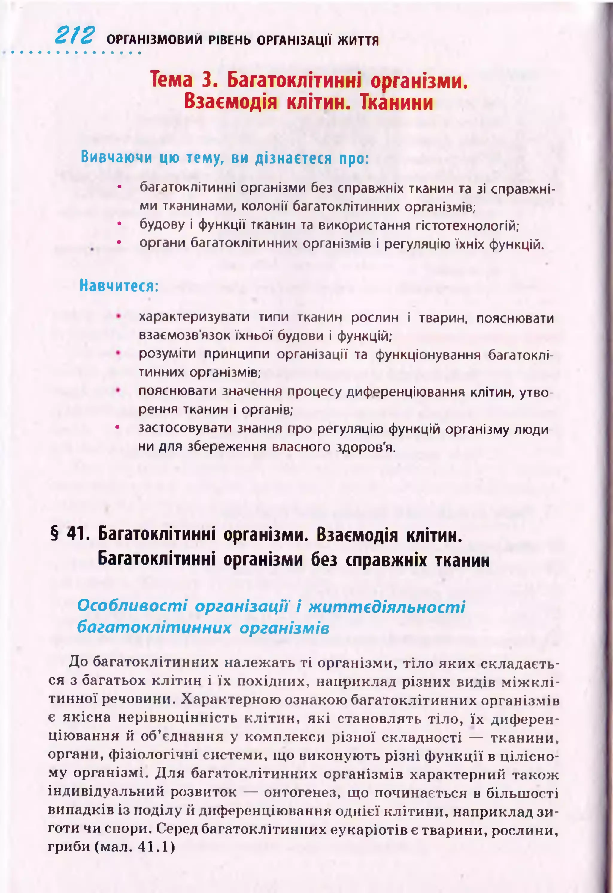 2 1 2 ОРГАНІЗМОВИЙ РІВЕНЬ ОРГАНІЗАЦІЇ ЖИТТЯ
Тема 3. Багатоклітинні організми.
Взаємодія клітин. Тканини
Вивчаючи цю тему, ви дізнаєтеся про:
• багатоклітинні організми без справжніх тканин та зі справжні­
ми тканинами, колонії багатоклітинних організмів;
• будову і функції тканин та використання гістотехнологій;
• органи багатоклітинних організмів і регуляцію їхніх функцій.
Навчитеся:
характеризувати типи тканин рослин і тварин, пояснювати
взаємозв’язок їхньої будови і функцій;
розуміти принципи організації та функціонування багатоклі­
тинних організмів;
пояснювати значення процесу диференціювання клітин, утво­
рення тканин і органів;
• застосовувати знання про регуляцію функцій організму люди­
ни для збереження власного здоров'я.
§ 41. Багатоклітинні організми. Взаємодія клітин.
Багатоклітинні організми без справжніх тканин
Особливості організації і ж иттєдіяльності
багатоклітинних організмів
До багатоклітинних належать т і організми, тіло яких складаєть­
ся з багатьох кліти н і їх похідних, наприклад різних видів м іж к л і­
тинної речовини. Характерною ознакою багатоклітинних організмів
є якісна нерівноцінність к л іти н , я к і становлять тіло, їх диферен­
цію вання й об’єднання у комплекси р ізної складності — тканини,
органи, ф ізіологічні системи, що виконую ть р ізні ф ун кції в цілісно­
му організмі. Д ля багатоклітинних організмів характерний також
індивідуальний розвиток — онтогенез, що починається в більш ості
випадків із поділу й диференціювання однієї кліти ни, наприклад зи­
готи чи спори. Серед багатоклітинних еукаріотів є тварини, рослини,
гриби (мал. 41.1)
 