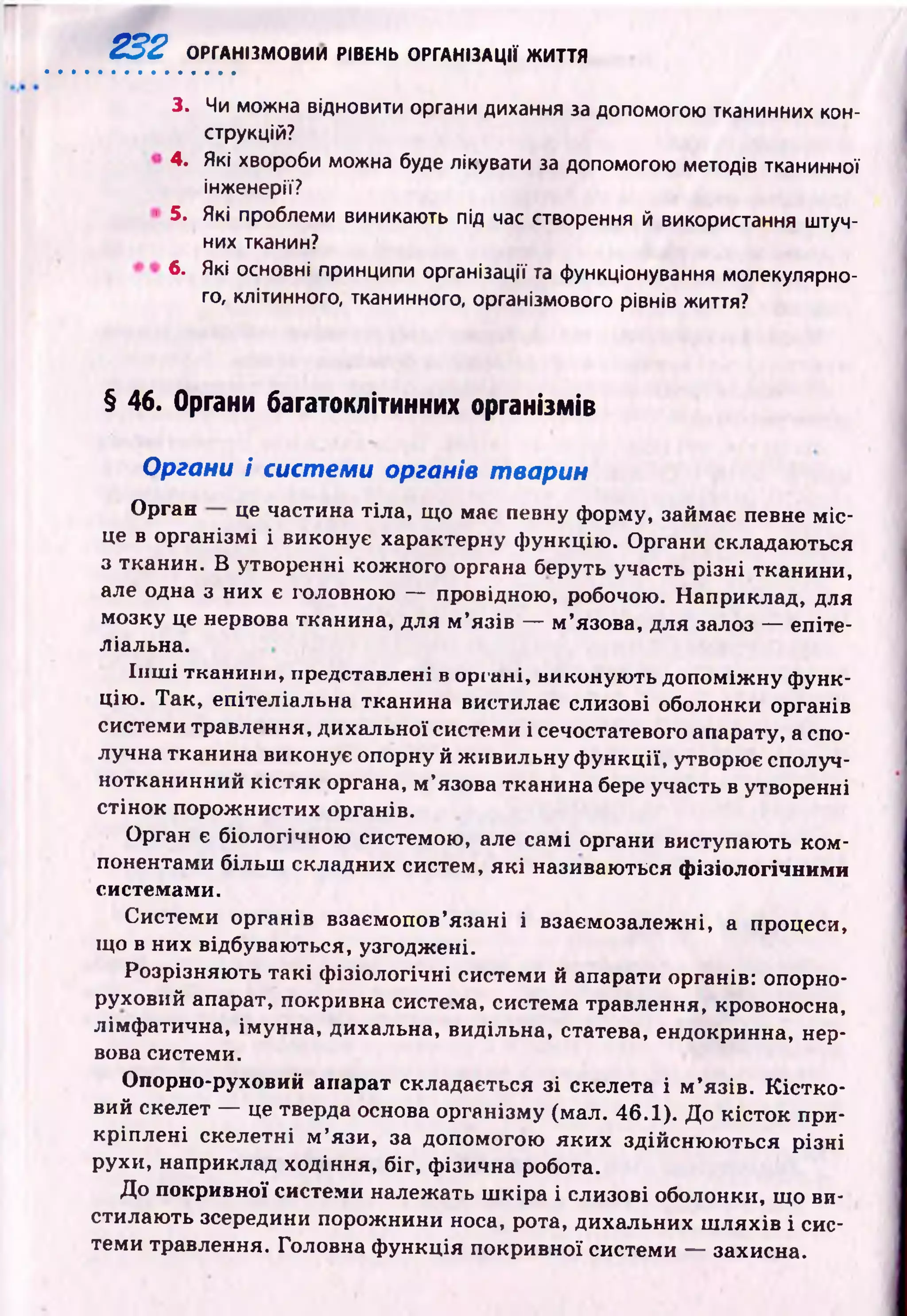 232 ОРГАНІЗМОВИИ РІВЕНЬ ОРГАНІЗАЦІЇ ЖИТТЯ
3. Чи можна відновити органи дихання за допомогою тканинних кон­
струкцій?
4. Які хвороби можна буде лікувати за допомогою методів тканинної
інженерії?
! 5. Які проблеми виникають під час створення й використання штуч­
них тканин?
6. Які основні принципи організації та функціонування молекулярно­
го, клітинного, тканинного, організмового рівнів життя?
§ 46. Органи багатоклітинних організмів
Органи і системи органів тварин
Орган це частина тіла, що має певну форму, займає певне м іс­
це в організмі і виконує характерну ф ункцію . Органи складаються
з тканин. В утворенні кожного органа беруть участь р ізні тканини,
але одна з них є головною — провідною, робочою. Наприклад, для
мозку це нервова тканина, для м ’язів — м ’язова, для залоз — епіте­
ліальна.
Ін ш і тканини, представлені в органі, виконую ть допоміж ну ф унк­
цію . Так, епітеліальна тканина вистилає слизові оболонки органів
системи травлення, дихальної системи і сечостатевого апарату, а спо­
лучна тканина виконує опорну й ж ивильну ф ункції, утворює сполуч­
нотканинний к істяк органа, м ’язова тканина бере участь в утворенні
стінок порож нистих органів.
Орган є біологічною системою, але самі органи виступають ком ­
понентами більш складних систем, я к і називаються фізіологічними
системами.
Системи органів взаємопов’язані і взаємозалеж ні, а процеси,
що в них відбуваються, узгоджені.
Розрізняю ть такі ф ізіологічні системи й апарати органів: опорно-
руховий апарат, покривна система, система травлення, кровоносна,
лімф атична, імунна, дихальна, видільна, статева, ендокринна, нер­
вова системи.
Опорно-руховий апарат складається зі скелета і м ’язів. К істк о ­
вий скелет — це тверда основа організму (мал. 46.1). До кісток при­
кріплені скелетні м ’язи, за допомогою як и х здійсню ю ться різні
рухи, наприклад ходіння, біг, фізична робота.
До покривної системи належать ш кіра і слизові оболонки, що ви­
стилаю ть зсередини порожнини носа, рота, дихальних ш ляхів і сис­
теми травлення. Головна ф ункція покривної системи — захисна.
 