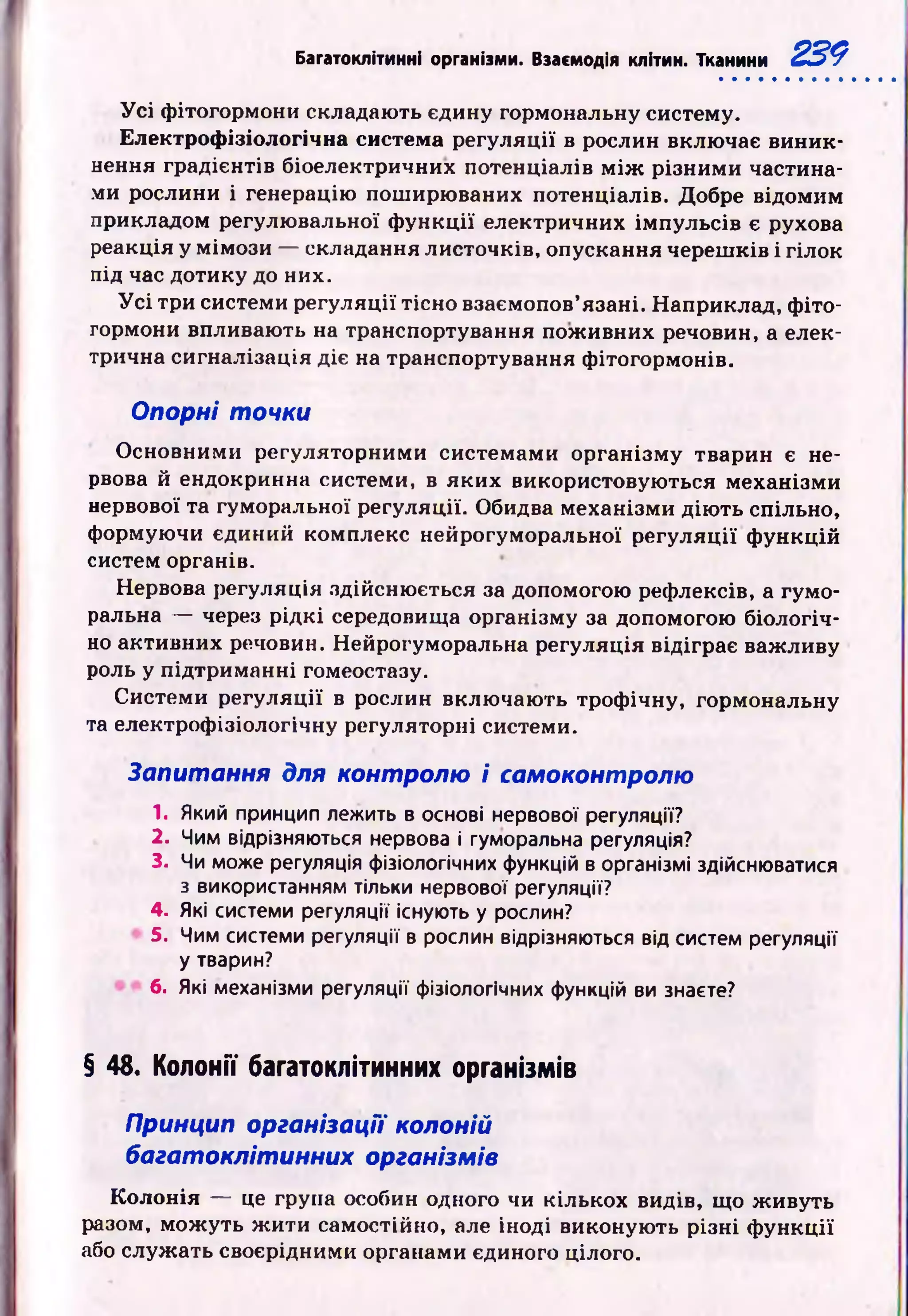 Багатоклітинні організми. Взасмодія клітин. Тканини 229
У с і ф ітогормони складають єдину гормональну систему.
Електрофізіологічна система регуляції в рослин включає виник­
нення градієнтів біоелектричних потенціалів м іж різним и частина­
ми рослини і генерацію пош ирю ваних потенціалів. Добре відомим
прикладом регулювальної ф ун кц ії електричних ім пульсів є рухова
реакція у мім ози — складання листочків, опускання череш ків і гілок
під час дотику до них.
У с і три системи регуляції тісно взаємопов’язані. Наприклад, ф іто­
гормони впливають на транспортування пож ивних речовин, а елек­
трична сигналізація діє на транспортування ф ітогормонів.
Опорні точки
О сновними регуляторними системами організм у тварин є не­
рвова й ендокринна системи, в яких використовую ться механізми
нервової та гуморальної регуляції. Обидва механізми дію ть спільно,
формуючи єдиний комплекс нейрогуморальної регуляц ії ф ункцій
систем органів.
Нервова регуляція здійсню ється за допомогою рефлексів, а гумо­
ральна — через р ід к і середовища організму за допомогою біологіч­
но активних речовин. Нейрогуморальна регуляція відіграє важ ливу
роль у підтриманні гомеостазу.
Системи регуляції в рослин вклю чаю ть троф ічну, гормональну
та електроф ізіологічну регуляторні системи.
Запитання для контролю і самоконтролю
1. Який принцип лежить в основі нервової регуляції?
2. Чим відрізняються нервова і гуморальна регуляція?
3. Чи може регуляція фізіологічних функцій в організмі здійснюватися
з використанням тільки нервової регуляції?
4. Які системи регуляції існують у рослин?
5. Чим системи регуляції в рослин відрізняються від систем регуляції
у тварин?
6. Які механізми регуляції фізіологічних функцій ви знаєте?
§ 48. Колонії багатоклітинних організмів
Принцип організації колоній
багатоклітинних організмів
К олон ія — це група особин одного чи кількох видів, що ж ивуть
разом, мож уть ж ити самостійно, але іноді виконують різні ф ун кц ії
або служ ать своєрідними органами єдиного цілого.
 