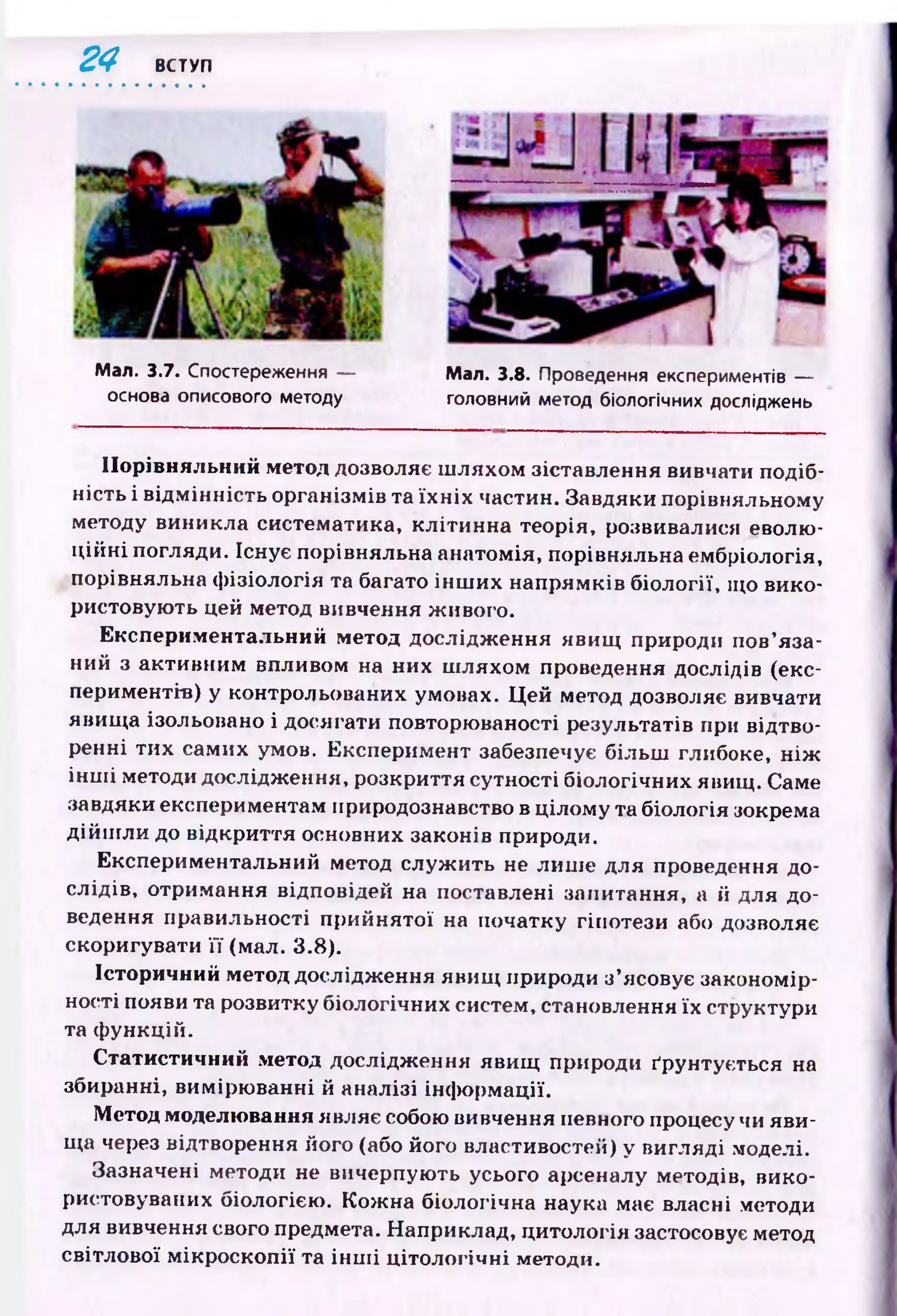 24 ВСТУП
Мал. 3.8. Проведення експериментів —
головний метод біологічних досліджень
Мал. 3.7. Спостереження —
основа описового методу
Порівняльний метод дозволяє ш ляхом зіставлення вивчати подіб­
ність і відм інність організмів та їх н іх частин. Завдяки порівняльному
методу виникла систематика, клітинна теорія, розвивалися еволю­
ц ій н і погляди. Існує порівняльна анатомія, порівняльна ембріологія,
порівняльна ф ізіологія та багато ін ш их напрям ків біології, що вико­
ристовую ть цей метод вивчення живого.
Експериментальний метод дослідж ення явищ природи пов’яза­
ний з активним впливом на них ш ляхом проведення дослідів (екс­
периментів) у контрольованих умовах. Ц ей метод дозволяє вивчати
явищ а ізольовано і досягати повторюваності результатів при відтво­
ренні тих самих умов. Експеримент забезпечує більш глибоке, н іж
ін ш і методи дослідження, розкриття сутності біологічних явищ. Саме
завдяки експериментам природознавство в цілому та біологія зокрема
дій ш ли до відкриття основних законів природи.
Експериментальний метод служ ить не лиш е для проведення до­
слідів, отримання відповідей на поставлені запитання, а й для до­
ведення правильності прийнятої на початку гіпотези або дозволяє
скоригувати її (мал. 3.8).
Історичний метод дослідження явищ природи з’ясовує закономір­
ності появи та розвитку біологічних систем, становлення їх структури
та ф ункцій.
Статистичний метод дослідження явищ природи ґрунтується на
збиранні, вимірю ванні й аналізі інф орм ації.
Метод моделювання являє собою вивчення певного процесу чи яви­
ща через відтворення його (або його властивостей) у вигляді моделі.
Зазначені методи не вичерпують усього арсеналу методів, вико­
ристовуваних біологією . Кож на біологічна наука має власні методи
для вивчення свого предмета. Наприклад, цитологія застосовує метод
світлової м ік р оск оп ії та ін ш і ц ітологічн і методи.
 