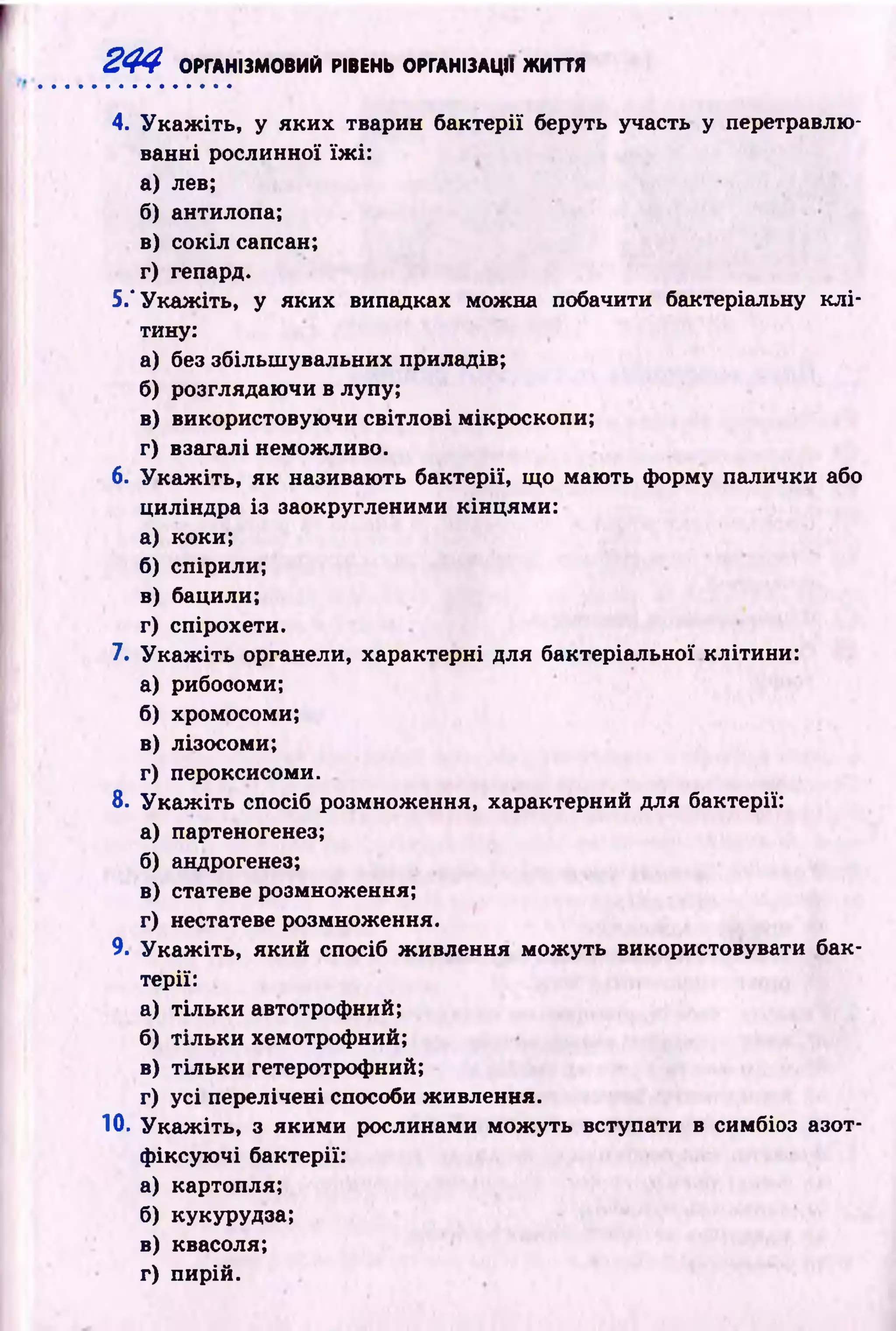 244 ОРГАНІЗМОВИЙ РІВЕНЬ ОРГАНІЗАЦІЇ ЖИТТЯ
4. У к а ж іть , у яки х тварин бактерії беруть участь у перетравлю­
ванні рослинної їж і:
а) лев;
б) антилопа;
в) сокіл сапсан;
г) гепард.
5.‘ У каж іть, у яких випадках можна побачити бактеріальну к л і­
тину:
а) без збільш увальних приладів;
б) розглядаючи в лупу;
в) використовую чи світлові мікроскопи;
г) взагалі неможливо.
6. У к а ж іть , як називають бактерії, що маю ть форму палички або
циліндра із заокругленими кінцями:
а) коки;
б) спірили;
в) бацили;
г) спірохети.
7. У к а ж іть органели, характерні для бактеріальної клітини:
а) рибосоми;
б) хромосоми;
в) лізосоми;
г) пероксисоми.
8. У к а ж іть спосіб розмноження, характерний для бактерії:
а) партеногенез;
б) андрогенез;
в) статеве розмноження;
г) нестатеве розмноження.
9. У к а ж іть , який спосіб ж ивлення м ож уть використовувати бак­
терії:
а) тіл ьки автотрофний;
б) тіл ьки хемотрофний;
в) тіл ьки гетеротрофний;
г) усі перелічені способи живлення.
10. У к а ж іть , з як и м и рослинами м ож уть вступати в симбіоз азот­
ф іксую чі бактерії:
а) картопля;
б) кукурудза;
в) квасоля;
г) пирій.
 
