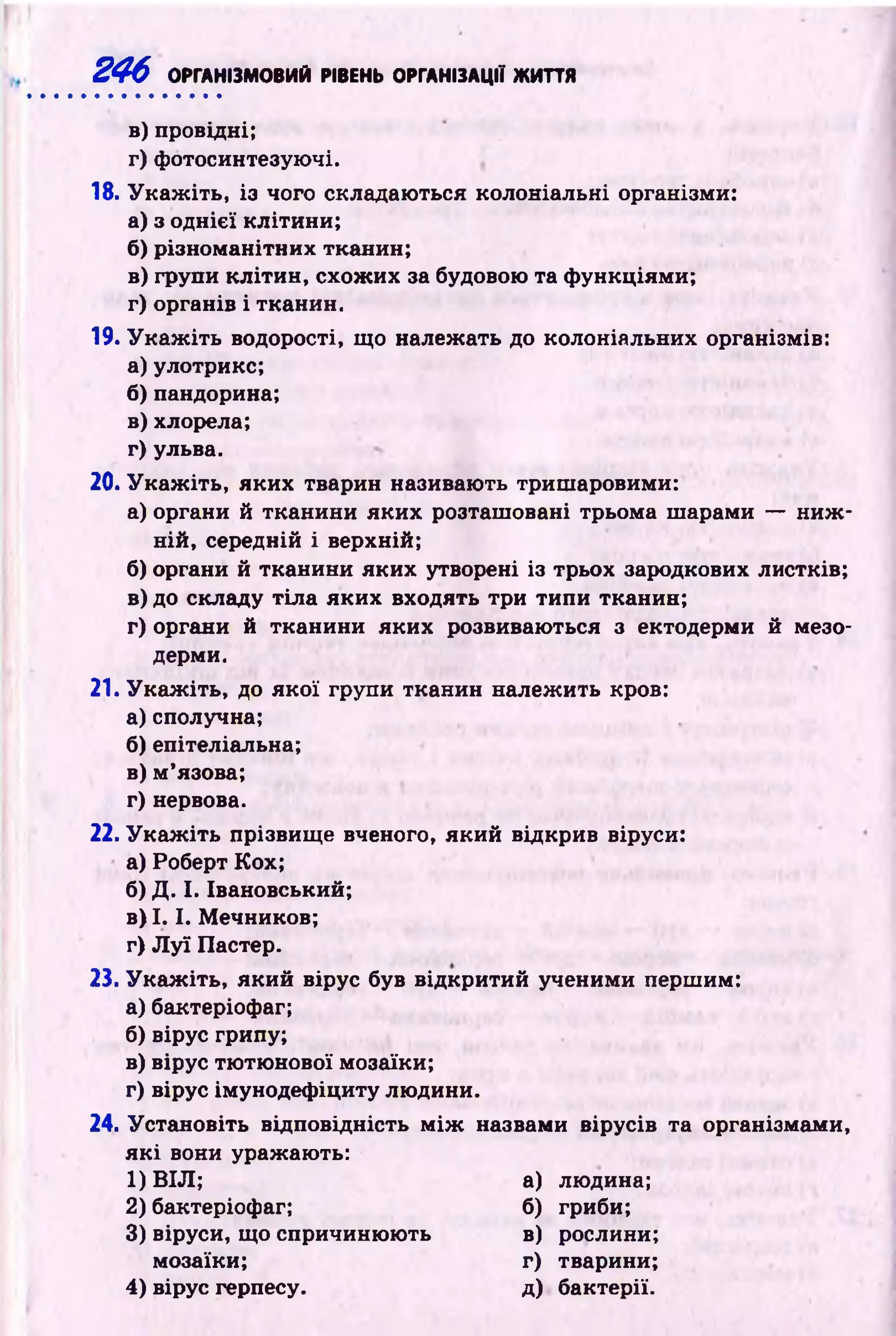 246 ОРГАНІЗМОВИЙ РІВЕНЬ ОРГАНІЗАЦІЇ ЖИТТЯ
в) провідні;
г) фотосинтезуючі.
18. У к а ж іть , із чого складаються колоніальні організми:
а) з однієї клітини;
б) різном анітних тканин;
в) групи кліти н , схож их за будовою та ф ункціями;
г) органів і тканин.
19. У к а ж іть водорості, що належать до колоніальних організмів:
а) улотрикс;
б ) пандорина;
в)хлорела;
г) ульва.
20.У к а ж іть , яких тварин називають триш аровими:
а) органи й тканини яких розташ овані трьома ш арами — н и ж ­
ній, середній і верхній;
б) органи й тканини яких утворені із трьох зародкових листків;
в) до складу тіл а яких входять три типи тканин;
г) органи й тканини яких розвиваються з ектодерми й мезо­
дерми.
21. У к а ж іть , до як ої групи тканин належ ить кров:
а) сполучна;
б) епітеліальна;
в) м ’язова;
г) нервова.
22. У к а ж іть прізвищ е вченого, який відкрив віруси:
а) Роберт Кох;
б) Д. І. Івановський;
в) 1.1. М ечников;
г) Л у ї Пастер.
23. У к а ж іть , який вірус був відкритий ученими першим:
а) бактеріофаг;
б) вірус грипу;
в) вірус тю тю нової мозаїки;
г) вірус імунодеф іциту лю дини.
24. Установіть відповідність м іж назвами вірусів та організмами,
я к і вони уражають:
1) ВІЛ; а) людина;
2) бактеріофаг; б) гриби;
3) віруси, що спричиню ю ть в) рослини;
мозаїки; г) тварини;
4) вірус герпесу. д) бактерії.
 